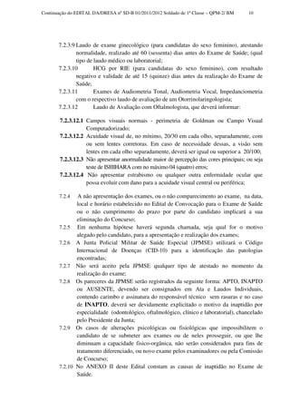 Continuação do EDITAL DA/DRESA nº SD-B 01/2011/2012 Soldado de 1ª Classe – QPM-2/ BM    10




       7.2.3.9 Laudo de exame ginecológico (para candidatas do sexo feminino), atestando
               normalidade, realizado até 60 (sessenta) dias antes do Exame de Saúde; (qual
               tipo de laudo médico ou laboratorial;
       7.2.3.10        HCG por RIE (para candidatas do sexo feminino), com resultado
               negativo e validade de até 15 (quinze) dias antes da realização do Exame de
               Saúde;
       7.2.3.11        Exames de Audiometria Tonal, Audiometria Vocal, Impedanciometria
               com o respectivo laudo de avaliação de um Otorrinolaringologista;
       7.2.3.12        Laudo de Avaliação com Oftalmologista, que deverá informar:

        7.2.3.12.1 Campos visuais normais - perimetria de Goldman ou Campo Visual
                   Computadorizado;
        7.2.3.12.2 Acuidade visual de, no mínimo, 20/30 em cada olho, separadamente, com
                   ou sem lentes corretoras. Em caso de necessidade dessas, a visão sem
                   lentes em cada olho separadamente, deverá ser igual ou superior a 20/100;
        7.2.3.12.3 Não apresentar anormalidade maior de percepção das cores principais; ou seja
                   teste de ISHIHARA com no máximo 04 (quatro) erros;
        7.2.3.12.4 Não apresentar estrabismo ou qualquer outra enfermidade ocular que
                   possa evoluir com dano para a acuidade visual central ou periférica;

       7.2.4  A não apresentação dos exames, ou o não comparecimento ao exame, na data,
              local e horário estabelecido no Edital de Convocação para o Exame de Saúde
              ou o não cumprimento do prazo por parte do candidato implicará a sua
              eliminação do Concurso;
       7.2.5 Em nenhuma hipótese haverá segunda chamada, seja qual for o motivo
              alegado pelo candidato, para a apresentação e realização dos exames;
       7.2.6 A Junta Policial Militar de Saúde Especial (JPMSE) utilizará o Código
              Internacional de Doenças (CID-10) para a identificação das patologias
              encontradas;
       7.2.7 Não será aceito pela JPMSE qualquer tipo de atestado no momento da
              realização do exame;
       7.2.8 Os pareceres da JPMSE serão registrados da seguinte forma: APTO, INAPTO
              ou AUSENTE, devendo ser consignados em Ata e Laudos Individuais,
              contendo carimbo e assinatura do responsável técnico sem rasuras e no caso
              de INAPTO, deverá ser devidamente explicitado o motivo da inaptidão por
              especialidade (odontológico, oftalmológico, clínico e laboratorial), chancelado
              pelo Presidente da Junta;
       7.2.9 Os casos de alterações psicológicas ou fisiológicas que impossibilitem o
              candidato de se submeter aos exames ou de neles prosseguir, ou que lhe
              diminuam a capacidade fisico-orgânica, não serão considerados para fins de
              tratamento diferenciado, ou novo exame pelos examinadores ou pela Comissão
              de Concurso;
       7.2.10 No ANEXO II deste Edital constam as causas de inaptidão no Exame de
              Saúde.
 