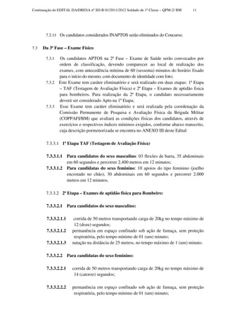 Continuação do EDITAL DA/DRESA nº SD-B 01/2011/2012 Soldado de 1ª Classe – QPM-2/ BM   11




       7.2.11 Os candidatos considerados INAPTOS serão eliminados do Concurso.


7.3   Da 3ª Fase – Exame Físico

       7.3.1   Os candidatos APTOS na 2ª Fase – Exame de Saúde serão convocados por
               ordem de classificação, devendo comparecer ao local de realização dos
               exames, com antecedência mínima de 60 (sessenta) minutos do horário fixado
               para o início do mesmo, com documento de identidade com foto;
       7.3.2   Este Exame tem caráter eliminatório e será realizado em duas etapas: 1ª Etapa
               – TAF (Testagem de Avaliação Física) e 2ª Etapa – Exames de aptidão fisica
               para bombeiros. Para realização da 2ª Etapa, o candidato necessariamente
               deverá ser considerado Apto na 1ª Etapa;
       7.3.3   Esse Exame tem caráter eliminatório e será realizada pela coordenação da
               Comissão Permanente de Pesquisa e Avaliação Física da Brigada Militar
               (COPPAFI/BM) que avaliará as condições físicas dos candidatos, através de
               exercícios e respectivos índices mínimos exigidos, conforme abaixo transcrito,
               cuja descrição pormenorizada se encontra no ANEXO III deste Edital:

       7.3.3.1 1ª Etapa TAF (Testagem de Avaliação Física)

        7.3.3.1.1     Para candidatos do sexo masculino: 03 flexões de barra, 35 abdominais
                      em 60 segundos e percorrer 2.400 metros em 12 minutos;
        7.3.3.1.2     Para candidatas do sexo feminino: 10 apoios do tipo feminino (joelho
                      encostado no chão), 30 abdominais em 60 segundos e percorrer 2.000
                      metros em 12 minutos.

       7.3.3.2 2ª Etapa – Exames de aptidão física para Bombeiro:

        7.3.3.2.1     Para candidatos do sexo masculino:

        7.3.3.2.1.1      corrida de 50 metros transportando carga de 20kg no tempo máximo de
                         12 (doze) segundos;
        7.3.3.2.1.2     permanência em espaço confinado sob ação de fumaça, sem proteção
                         respiratória, pelo tempo mínimo de 01 (um) minuto;
        7.3.3.2.1.3     natação na distância de 25 metros, no tempo máximo de 1 (um) minuto.

        7.3.3.2.2     Para candidatas do sexo feminino:

        7.3.3.2.2.1     corrida de 50 metros transportando carga de 20kg no tempo máximo de
                         14 (catorze) segundos;

        7.3.3.2.2.2     permanência em espaço confinado sob ação de fumaça, sem proteção
                         respiratória, pelo tempo mínimo de 01 (um) minuto;
 