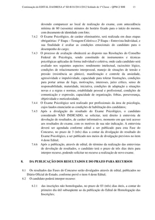 Continuação do EDITAL DA/DRESA nº SD-B 01/2011/2012 Soldado de 1ª Classe – QPM-2/ BM    13




                devendo comparecer ao local de realização do exame, com antecedência
                mínima de 60 (sessenta) minutos do horário fixado para o início do mesmo,
                com documento de identidade com foto;
        7.4.2   O Exame Psicológico, de caráter eliminatório, será realizada em duas etapas
                obrigatórias: 1ª Etapa – Testagem Coletiva e 2ª Etapa – Entrevista Individual, e
                sua finalidade é avaliar as condições emocionais do candidato para o
                desempenho do cargo;
        7.4.3   O processo de avaliação obedecerá ao disposto nas Resoluções do Conselho
                Federal de Psicologia, sendo constituído de instrumentos e técnicas
                psicológicas aplicadas de forma individual e coletiva, onde cada candidato será
                avaliado nos seguintes aspectos: rendimento intelectual, raciocínio lógico,
                condições de relacionamento interpessoal, manejo de situações de tensão e
                pressão (resistência ao pânico), manifestação e controle da ansiedade,
                agressividade e impulsividade, capacidade para tolerar frustrações, condições
                para portar armas de fogo, motivações, interesses, juízo crítico, senso de
                responsabilidade, maturidade, iniciativa, condições de adaptação a situações
                novas e a regras e normas, estabilidade pessoal e profissional, condições de
                comunicação e expressão, capacidade de organização, fobias, perseverança,
                objetividade e meticulosidade;
        7.4.4   O Exame Psicológico será realizado por profissionais da área de psicologia,
                cujos laudos enunciarão as condições de habilitação dos candidatos;
        7.4.5   Após a divulgação do resultado do Exame Psicológico, o candidato
                considerado NÃO INDICADO, se solicitar, terá direito à entrevista de
                devolução de resultados, de caráter informativo, momento em que terá acesso
                aos resultados do exame, com os motivos de sua não indicação. A entrevista
                deverá ser agendada conforme edital a ser publicado para esta Fase do
                Concurso, no prazo de 3 (três) dias a contar da divulgação do resultado do
                Exame Psicológico, a ser publicado nos meios de divulgação previstos no item
                4 deste Edital;
        7.4.6   Após a publicação, através de edital, do término da realização das entrevistas
                de devolução de resultados, o candidato terá o prazo de três dias úteis para
                interpor recurso, podendo solicitar no recurso a realização de novo exame.

8.     DA PUBLICAÇÃO DOS RESULTADOS E DO PRAZO PARA RECURSOS

 8.1 Os resultados das Fases do Concurso serão divulgados através de edital, publicados no
    Diário Oficial do Estado, conforme prevê o item 4 deste Edital;
 8.2 O candidato poderá interpor recurso:

        8.2.1   das inscrições não homologadas, no prazo de 03 (três) dias úteis, a contar do
                primeiro dia útil subseqüente ao da publicação do Edital de Homologação das
                Inscrições;
 