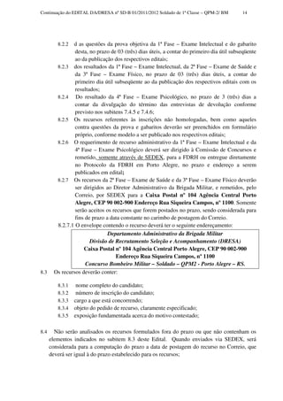 Continuação do EDITAL DA/DRESA nº SD-B 01/2011/2012 Soldado de 1ª Classe – QPM-2/ BM       14




         8.2.2 d as questões da prova objetiva da 1ª Fase – Exame Intelectual e do gabarito
                desta, no prazo de 03 (três) dias úteis, a contar do primeiro dia útil subseqüente
                ao da publicação dos respectivos editais;
        8.2.3 dos resultados da 1ª Fase – Exame Intelectual, da 2ª Fase – Exame de Saúde e
                da 3ª Fase – Exame Físico, no prazo de 03 (três) dias úteis, a contar do
                primeiro dia útil subseqüente ao da publicação dos respectivos editais com os
                resultados;
        8.2.4 Do resultado da 4ª Fase – Exame Psicológico, no prazo de 3 (três) dias a
                contar da divulgação do término das entrevistas de devolução conforme
                previsto nos subitens 7.4.5 e 7.4.6;
        8.2.5 Os recursos referentes às inscrições não homologadas, bem como aqueles
                contra questões da prova e gabaritos deverão ser preenchidos em formulário
                próprio, conforme modelo a ser publicado nos respectivos editais;
        8.2.6 O requerimento de recurso administrativo da 1ª Fase – Exame Intelectual e da
                4ª Fase – Exame Psicológico deverá ser dirigido à Comissão de Concursos e
                remetido, somente através de SEDEX, para a FDRH ou entregue diretamente
                no Protocolo da FDRH em Porto Alegre, no prazo e endereço a serem
                publicados em edital;
        8.2.7 Os recursos da 2ª Fase – Exame de Saúde e da 3ª Fase – Exame Físico deverão
                ser dirigidos ao Diretor Administrativo da Brigada Militar, e remetidos, pelo
                Correio, por SEDEX para a Caixa Postal nº 104 Agência Central Porto
                Alegre, CEP 90 002-900 Endereço Rua Siqueira Campos, nº 1100. Somente
                serão aceitos os recursos que forem postados no prazo, sendo considerada para
                fins de prazo a data constante no carimbo de postagem do Correio.
        8.2.7.1 O envelope contendo o recurso deverá ter o seguinte endereçamento:
                               Departamento Administrativo da Brigada Militar
                       Divisão de Recrutamento Seleção e Acompanhamento (DRESA)
                    Caixa Postal nº 104 Agência Central Porto Alegre, CEP 90 002-900
                                  Endereço Rua Siqueira Campos, nº 1100
                     Concurso Bombeiro Militar – Soldado – QPM2 - Porto Alegre – RS.
8.3    Os recursos deverão conter:

         8.3.1    nome completo do candidato;
         8.3.2    número de inscrição do candidato;
         8.3.3   cargo a que está concorrendo;
         8.3.4   objeto do pedido de recurso, claramente especificado;
         8.3.5   exposição fundamentada acerca do motivo contestado;

8.4     Não serão analisados os recursos formulados fora do prazo ou que não contenham os
      elementos indicados no subitem 8.3 deste Edital. Quando enviados via SEDEX, será
      considerada para a computação do prazo a data de postagem do recurso no Correio, que
      deverá ser igual à do prazo estabelecido para os recursos;
 
