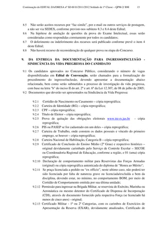Continuação do EDITAL DA/DRESA nº SD-B 01/2011/2012 Soldado de 1ª Classe – QPM-2/ BM        15




 8.5  Não serão aceitos recursos por “fac-simile”, por e-mail ou outros serviços de postagem,
    a não ser via SEDEX, conforme previsto nos subitens 8.3 e 8.4 deste Edital;
 8.6 Na hipótese de anulação de questões da prova do Exame Intelectual, essas serão
    consideradas como respondidas corretamente por todos os candidatos;
 8.7 O deferimento ou indeferimento dos recursos será publicado conforme prevê o item 4
    deste Edital;
 8.8 Não haverá recurso de reconsideração de qualquer prova ou etapa do Concurso.


9.      DA ENTREGA DA DOCUMENTAÇÃO PARA INGRESSO/INCLUSÃO -
       SINDICÂNCIA DA VIDA PREGRESSA DO CANDIDATO

 9.1 Os candidatos aprovados no Concurso Público, considerando o número de vagas
     disponibilizadas em Edital de Convocação, serão chamados para a formalização do
     procedimento do ingresso/inclusão, devendo apresentar a documentação abaixo
     relacionada, bem como serão submetidos a processo de investigação da vida pregressa,
     com base na letra "b" do inciso II do art. 2º e art. 6º da Lei 12.307, de 08 de julho de 2005;
 9.2 Documentos que deverão ser apresentados na Sindicância da Vida Pregressa:


         9.2.1    Certidão de Nascimento ou Casamento – cópia reprográfica;
         9.2.2    Carteira de Identidade (RG) – cópia reprográfica;
         9.2.3    CPF – cópia reprográfica;
         9.2.4    Título de Eleitor – cópia reprográfica;
         9.2.5    Prova de quitação das obrigações eleitorais www.tre-rs.jus.br - cópia
                  reprográfica;
         9.2.6    PIS ou PASEP se for cadastrado em um deles – cópia reprográfica;
         9.2.7    Carteira de Trabalho, onde constem os dados pessoais e vínculo do primeiro
                  emprego, se houver – cópia reprográfica;
         9.2.8    Carteira Nacional de Habilitação, Categoria B – cópia reprográfica;
         9.2.9    Certificado de Conclusão do Ensino Médio (2º Grau) e respectivo histórico –
                  original devidamente carimbado pelo Serviço de Controle Escolar – SECOE
                  ou Coordenadoria Regional de Educação, conforme a região, e 01 (uma) cópia
                  reprográfica;
         9.2.10   Declaração de comportamento militar para Reservistas das Forças Armadas
                  (original) ou cópia reprográfica autenticada do diploma de "Honra ao Mérito";
         9.2.11   Se praça licenciada a pedido ou “ex officio”, neste ultimo caso, não poderá ter
                  sido licenciada por falta de natureza grave ou licenciada/excluída a bem da
                  disciplina, devendo estar, no mínimo, no comportamento BOM, por meio de
                  Certidão de Comportamento emitida por sua última unidade;
         9.2.12   Permissão para ingressar na Brigada Militar, se reservista do Exército, Marinha ou
                  Aeronáutica ou mesmo detentor do Certificado de Dispensa de Incorporação
                  (CDI), através de documento fornecido pela respectiva Força (se licenciado há
                  menos de cinco anos) - original;
         9.2.13   Certificado Militar - 1ª ou 2ª Categorias, com os carimbos de Exercícios de
                  Apresentação da Reserva (EXAR), devidamente atualizados, Certificado de
 