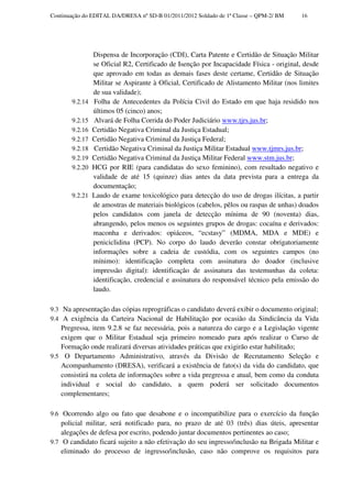 Continuação do EDITAL DA/DRESA nº SD-B 01/2011/2012 Soldado de 1ª Classe – QPM-2/ BM     16




                Dispensa de Incorporação (CDI), Carta Patente e Certidão de Situação Militar
                se Oficial R2, Certificado de Isenção por Incapacidade Física - original, desde
                que aprovado em todas as demais fases deste certame, Certidão de Situação
                Militar se Aspirante à Oficial, Certificado de Alistamento Militar (nos limites
                de sua validade);
       9.2.14   Folha de Antecedentes da Polícia Civil do Estado em que haja residido nos
                últimos 05 (cinco) anos;
       9.2.15   Alvará de Folha Corrida do Poder Judiciário www.tjrs.jus.br;
       9.2.16   Certidão Negativa Criminal da Justiça Estadual;
       9.2.17   Certidão Negativa Criminal da Justiça Federal;
       9.2.18   Certidão Negativa Criminal da Justiça Militar Estadual www.tjmrs.jus.br;
       9.2.19   Certidão Negativa Criminal da Justiça Militar Federal www.stm.jus.br;
       9.2.20   HCG por RIE (para candidatas do sexo feminino), com resultado negativo e
                validade de até 15 (quinze) dias antes da data prevista para a entrega da
                documentação;
       9.2.21   Laudo de exame toxicológico para detecção do uso de drogas ilícitas, a partir
                de amostras de materiais biológicos (cabelos, pêlos ou raspas de unhas) doados
                pelos candidatos com janela de detecção mínima de 90 (noventa) dias,
                abrangendo, pelos menos os seguintes grupos de drogas: cocaína e derivados:
                maconha e derivados: opiáceos, “ecstasy” (MDMA, MDA e MDE) e
                peniciclidina (PCP). No corpo do laudo deverão constar obrigatoriamente
                informações sobre a cadeia de custódia, com os seguintes campos (no
                mínimo): identificação completa com assinatura do doador (inclusive
                impressão digital): identificação de assinatura das testemunhas da coleta:
                identificação, credencial e assinatura do responsável técnico pela emissão do
                laudo.

9.3 Na apresentação das cópias reprográficas o candidato deverá exibir o documento original;
9.4 A exigência da Carteira Nacional de Habilitação por ocasião da Sindicância da Vida
   Pregressa, item 9.2.8 se faz necessária, pois a natureza do cargo e a Legislação vigente
   exigem que o Militar Estadual seja primeiro nomeado para após realizar o Curso de
   Formação onde realizará diversas atividades práticas que exigirão estar habilitado;
9.5 O Departamento Administrativo, através da Divisão de Recrutamento Seleção e
   Acompanhamento (DRESA), verificará a existência de fato(s) da vida do candidato, que
   consistirá na coleta de informações sobre a vida pregressa e atual, bem como da conduta
   individual e social do candidato, a quem poderá ser solicitado documentos
   complementares;

9.6 Ocorrendo algo ou fato que desabone e o incompatibilize para o exercício da função
    policial militar, será notificado para, no prazo de até 03 (três) dias úteis, apresentar
    alegações de defesa por escrito, podendo juntar documentos pertinentes ao caso;
9.7 O candidato ficará sujeito a não efetivação do seu ingresso/inclusão na Brigada Militar e
    eliminado do processo de ingresso/inclusão, caso não comprove os requisitos para
 