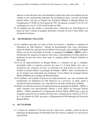Continuação do EDITAL DA/DRESA nº SD-B 01/2011/2012 Soldado de 1ª Classe – QPM-2/ BM   17




     ingresso ou não apresente toda a documentação exigida, bem como restar apurado que sua
     conduta ou atos anteriormente praticados são incompatíveis para o exercício da função
     policial militar, com base no Estatuto dos Servidores Militares da Brigada Militar, Lei
     Complementar nº 10.990, de 18 de agosto de 1997, em especial, os artigos 9º,10, 24 e 25,
     combinada com a Lei nº 12.307, de 08 de julho de 2005;
 9.8 O candidato que não atender a convocação para a Sindicância da Vida Pregressa ou
     deixar de fazer a entrega de qualquer documento constante do item 9 deste Edital, será
     eliminado do Certame.

10.    DO INGRESSO / INCLUSÃO

 10.1 Os candidatos aprovados em todas as Fases do Concurso, e atendidos os requisitos da
     Sindicância da Vida Pregressa - Entrega da Documentação, bem como classificados
     dentro do número de vagas previstas no Edital de Convocação, serão incluídos na Brigada
     Militar, por ato do Governador do Estado, na graduação de Soldado – QPM 2, após a
     formalização dos requisitos de ingresso, bem como, o preenchimento da ficha cadastral e
     declaração de que não exerce outro cargo ou emprego público (Federal, Estadual ou
     Municipal);
 10.2 O ato de ingresso/inclusão na Brigada Militar é o momento em que o candidato,
     preenchidos todos os requisitos previstos nos itens 2 e 9 deste Edital, bem como o
     atendimento das exigências previstas na Sindicância da Vida Pregressa (item 9), será
     incluído na Brigada Militar na graduação de Soldado – QPM 2. Após a formalização do
     ato de inclusão será matriculado para freqüentar o Curso Básico de Formação Policial
     Militar (CBFPM), já na condição de Militar Estadual;
 10.3 O candidato será excluído do processo de ingresso/inclusão, caso seja constatado fato
     desabonatório na Sindicância da Vida Pregressa, ou a posteriori, ou ainda, sujeito à
     anulação do ingresso/inclusão, caso, surja fato novo até então omitido pelo candidato;
 10.4 Depois de efetivado o processo de ingresso/inclusão na graduação de Soldado – QPM 2, e
     tendo concluído com aproveitamento mínimo o Curso Básico de Formação Policial
     Militar, o Militar permanecerá na Organização Policial Militar (OPM) para a qual foi
     designado, pelo prazo de, no mínimo, 02 (dois) anos, conforme prevê o Decreto nº 36.175,
     de 13 de setembro de 1995, que aprova o Regulamento de Movimentação de Pessoal da
     Brigada Militar.

11.   DA VALIDADE

 11.1 O prazo de validade do Concurso será de 2 (dois) anos, contados a partir da data de
      publicação da Homologação do Resultado Final do Concurso, podendo ser renovado por
      igual período.
 