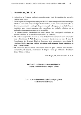 Continuação do EDITAL DA/DRESA nº SD-B 01/2011/2012 Soldado de 1ª Classe – QPM-2/ BM   18




12.   DAS DISPOSIÇÕES FINAIS

 12.1 A inscrição no Concurso implica o conhecimento por parte do candidato das instruções
     contidas neste Edital;
 12.2 Ficará sujeito ao desligamento da Brigada Militar, além de responder criminalmente por
     falsidade, o candidato responsável por declaração falsa, assim, como serão eliminados do
     Concurso, mesmo após a realização das provas ou após a divulgação do resultado final, os
     candidatos que, comprovadamente, não preencherem as condições objetivas ou as
     qualidades morais exigidas para o cargo pretendido;
 12.3 A comprovação do cumprimento das datas, prazos, ônus e obrigações constantes do
     presente Edital são de responsabilidade exclusiva do candidato;
 12.4 Os candidatos aprovados em todas as Fases do Certame e que venham a ser convocados
     para a Sindicância da Vida Pregressa, passados 6 (seis) meses ou mais da data da
     Homologação do Resultado Final do Concurso, serão submetidos a nova Junta de
     Avaliação Médica, devendo realizar novamente os Exames de Saúde constantes do
     item 7.2 deste Edital;
 12.5 Os casos não previstos neste Edital serão analisados pela Comissão do Concurso e
     chancelados pelo Diretor Administrativo da Brigada Militar que publicará a decisão em
     Diário Oficial do Estado.

                                                     Porto Alegre, RS, 28 de dezembro de 2011.




                         EDUARDO PASSOS MEREB – Coronel QOEM
                          Diretor Administrativo da Brigada Militar




                      LUIZ EDUARDO RIBEIRO LOPES – Major QOEM
                               Chefe Interino da DRESA
 