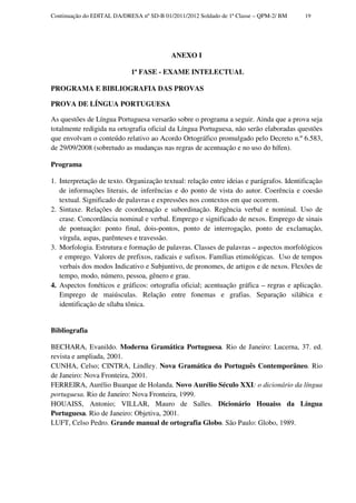 Continuação do EDITAL DA/DRESA nº SD-B 01/2011/2012 Soldado de 1ª Classe – QPM-2/ BM     19




                                          ANEXO I

                            1ª FASE - EXAME INTELECTUAL

PROGRAMA E BIBLIOGRAFIA DAS PROVAS

PROVA DE LÍNGUA PORTUGUESA

As questões de Língua Portuguesa versarão sobre o programa a seguir. Ainda que a prova seja
totalmente redigida na ortografia oficial da Língua Portuguesa, não serão elaboradas questões
que envolvam o conteúdo relativo ao Acordo Ortográfico promulgado pelo Decreto n.º 6.583,
de 29/09/2008 (sobretudo as mudanças nas regras de acentuação e no uso do hífen).

Programa

1. Interpretação de texto. Organização textual: relação entre ideias e parágrafos. Identificação
   de informações literais, de inferências e do ponto de vista do autor. Coerência e coesão
   textual. Significado de palavras e expressões nos contextos em que ocorrem.
2. Sintaxe. Relações de coordenação e subordinação. Regência verbal e nominal. Uso de
   crase. Concordância nominal e verbal. Emprego e significado de nexos. Emprego de sinais
   de pontuação: ponto final, dois-pontos, ponto de interrogação, ponto de exclamação,
   vírgula, aspas, parênteses e travessão.
3. Morfologia. Estrutura e formação de palavras. Classes de palavras – aspectos morfológicos
   e emprego. Valores de prefixos, radicais e sufixos. Famílias etimológicas. Uso de tempos
   verbais dos modos Indicativo e Subjuntivo, de pronomes, de artigos e de nexos. Flexões de
   tempo, modo, número, pessoa, gênero e grau.
4. Aspectos fonéticos e gráficos: ortografia oficial; acentuação gráfica – regras e aplicação.
   Emprego de maiúsculas. Relação entre fonemas e grafias. Separação silábica e
   identificação de sílaba tônica.


Bibliografia

BECHARA, Evanildo. Moderna Gramática Portuguesa. Rio de Janeiro: Lucerna, 37. ed.
revista e ampliada, 2001.
CUNHA, Celso; CINTRA, Lindley. Nova Gramática do Português Contemporâneo. Rio
de Janeiro: Nova Fronteira, 2001.
FERREIRA, Aurélio Buarque de Holanda. Novo Aurélio Século XXI: o dicionário da língua
portuguesa. Rio de Janeiro: Nova Fronteira, 1999.
HOUAISS, Antonio; VILLAR, Mauro de Salles. Dicionário Houaiss da Língua
Portuguesa. Rio de Janeiro: Objetiva, 2001.
LUFT, Celso Pedro. Grande manual de ortografia Globo. São Paulo: Globo, 1989.
 