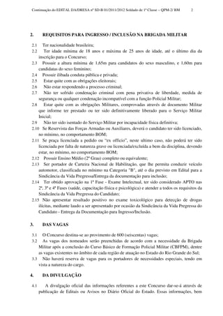 Continuação do EDITAL DA/DRESA nº SD-B 01/2011/2012 Soldado de 1ª Classe – QPM-2/ BM       2




2.       REQUISITOS PARA INGRESSO / INCLUSÃO NA BRIGADA MILITAR

 2.1    Ter nacionalidade brasileira;
 2.2     Ter idade mínima de 18 anos e máxima de 25 anos de idade, até o último dia da
     inscrição para o Concurso;
 2.3 Possuir a altura mínima de 1,65m para candidatos do sexo masculino, e 1,60m para
     candidatas do sexo feminino;
 2.4 Possuir ilibada conduta pública e privada;
 2.5     Estar quite com as obrigações eleitorais;
 2.6     Não estar respondendo a processo criminal;
 2.7     Não ter sofrido condenação criminal com pena privativa de liberdade, medida de
     segurança ou qualquer condenação incompatível com a função Policial Militar;
 2.8     Estar quite com as obrigações Militares, comprovadas através de documento Militar
     que informe ter prestado ou ter sido definitivamente liberado para o Serviço Militar
     Inicial;
 2.9     Não ter sido isentado do Serviço Militar por incapacidade física definitiva;
 2.10 Se Reservista das Forças Armadas ou Auxiliares, deverá o candidato ter sido licenciado,
     no mínimo, no comportamento BOM;
 2.11 Se praça licenciada a pedido ou “ex officio”, neste ultimo caso, não poderá ter sido
     licenciada por falta de natureza grave ou licenciada/excluída a bem da disciplina, devendo
     estar, no mínimo, no comportamento BOM;
 2.12 Possuir Ensino Médio (2º Grau) completo ou equivalente;
 2.13 Ser portador de Carteira Nacional de Habilitação, que lhe permita conduzir veículo
     automotor, classificada no mínimo na Categoria "B", até o dia previsto em Edital para a
     Sindicância da Vida Pregressa/Entrega da documentação para inclusão;
 2.14 Ter obtido aprovação na 1ª Fase - Exame Intelectual, ter sido considerado APTO nas
     2ª, 3ª e 4ª Fases (saúde, capacitação física e psicológica) e atender a todos os requisitos da
     Sindicância da Vida Pregressa do Candidato;
 2.15 Não apresentar resultado positivo no exame toxicológico para detecção de drogas
     ilícitas, mediante laudo a ser apresentado por ocasião da Sindicância da Vida Pregressa do
     Candidato - Entrega da Documentação para Ingresso/Inclusão.

3.       DAS VAGAS

 3.1  O Concurso destina-se ao provimento de 600 (seiscentas) vagas;
 3.2  As vagas dos nomeados serão preenchidas de acordo com a necessidade da Brigada
    Militar após a conclusão do Curso Básico de Formação Policial Militar (CBFPM), dentre
    as vagas existentes no âmbito de cada região de atuação no Estado do Rio Grande do Sul;
 3.3 Não haverá reserva de vagas para os portadores de necessidades especiais, tendo em
    vista a natureza do cargo.

4.       DA DIVULGAÇÃO

 4.1      A divulgação oficial das informações referentes a este Concurso dar-se-á através de
       publicação de Editais ou Avisos no Diário Oficial do Estado. Essas informações, bem
 