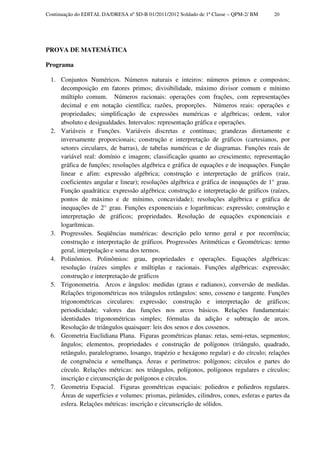 Continuação do EDITAL DA/DRESA nº SD-B 01/2011/2012 Soldado de 1ª Classe – QPM-2/ BM   20




PROVA DE MATEMÁTICA

Programa

 1. Conjuntos Numéricos. Números naturais e inteiros: números primos e compostos;
    decomposição em fatores primos; divisibilidade, máximo divisor comum e mínimo
    múltiplo comum. Números racionais: operações com frações, com representações
    decimal e em notação científica; razões, proporções. Números reais: operações e
    propriedades; simplificação de expressões numéricas e algébricas; ordem, valor
    absoluto e desigualdades. Intervalos: representação gráfica e operações.
 2. Variáveis e Funções. Variáveis discretas e contínuas; grandezas diretamente e
    inversamente proporcionais; construção e interpretação de gráficos (cartesianos, por
    setores circulares, de barras), de tabelas numéricas e de diagramas. Funções reais de
    variável real: domínio e imagem; classificação quanto ao crescimento; representação
    gráfica de funções; resoluções algébrica e gráfica de equações e de inequações. Função
    linear e afim: expressão algébrica; construção e interpretação de gráficos (raiz,
    coeficientes angular e linear); resoluções algébrica e gráfica de inequações de 1° grau.
    Função quadrática: expressão algébrica; construção e interpretação de gráficos (raízes,
    pontos de máximo e de mínimo, concavidade); resoluções algébrica e gráfica de
    inequações de 2° grau. Funções exponenciais e logarítmicas: expressão; construção e
    interpretação de gráficos; propriedades. Resolução de equações exponenciais e
    logarítmicas.
 3. Progressões. Seqüências numéricas: descrição pelo termo geral e por recorrência;
    construção e interpretação de gráficos. Progressões Aritméticas e Geométricas: termo
    geral, interpolação e soma dos termos.
 4. Polinômios. Polinômios: grau, propriedades e operações. Equações algébricas:
    resolução (raízes simples e múltiplas e racionais. Funções algébricas: expressão;
    construção e interpretação de gráficos
 5. Trigonometria. Arcos e ângulos: medidas (graus e radianos), conversão de medidas.
    Relações trigonométricas nos triângulos retângulos: seno, cosseno e tangente. Funções
    trigonométricas circulares: expressão; construção e interpretação de gráficos;
    periodicidade; valores das funções nos arcos básicos. Relações fundamentais:
    identidades trigonométricas simples; fórmulas da adição e subtração de arcos.
    Resolução de triângulos quaisquer: leis dos senos e dos cossenos.
 6. Geometria Euclidiana Plana. Figuras geométricas planas: retas, semi-retas, segmentos;
    ângulos; elementos, propriedades e construção de polígonos (triângulo, quadrado,
    retângulo, paralelogramo, losango, trapézio e hexágono regular) e do círculo; relações
    de congruência e semelhança. Áreas e perímetros: polígonos; círculos e partes do
    círculo. Relações métricas: nos triângulos, polígonos, polígonos regulares e círculos;
    inscrição e circunscrição de polígonos e círculos.
 7. Geometria Espacial. Figuras geométricas espaciais: poliedros e poliedros regulares.
    Áreas de superfícies e volumes: prismas, pirâmides, cilindros, cones, esferas e partes da
    esfera. Relações métricas: inscrição e circunscrição de sólidos.
 