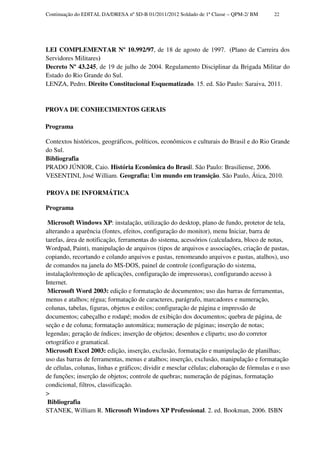 Continuação do EDITAL DA/DRESA nº SD-B 01/2011/2012 Soldado de 1ª Classe – QPM-2/ BM      22




LEI COMPLEMENTAR Nº 10.992/97, de 18 de agosto de 1997. (Plano de Carreira dos
Servidores Militares)
Decreto Nº 43.245, de 19 de julho de 2004. Regulamento Disciplinar da Brigada Militar do
Estado do Rio Grande do Sul.
LENZA, Pedro. Direito Constitucional Esquematizado. 15. ed. São Paulo: Saraiva, 2011.


PROVA DE CONHECIMENTOS GERAIS

Programa

Contextos históricos, geográficos, políticos, econômicos e culturais do Brasil e do Rio Grande
do Sul.
Bibliografia
PRADO JÚNIOR, Caio. História Econômica do Brasil. São Paulo: Brasiliense, 2006.
VESENTINI, José William. Geografia: Um mundo em transição. São Paulo, Ática, 2010.

PROVA DE INFORMÁTICA

Programa

 Microsoft Windows XP: instalação, utilização do desktop, plano de fundo, protetor de tela,
alterando a aparência (fontes, efeitos, configuração do monitor), menu Iniciar, barra de
tarefas, área de notificação, ferramentas do sistema, acessórios (calculadora, bloco de notas,
Wordpad, Paint), manipulação de arquivos (tipos de arquivos e associações, criação de pastas,
copiando, recortando e colando arquivos e pastas, renomeando arquivos e pastas, atalhos), uso
de comandos na janela do MS-DOS, painel de controle (configuração do sistema,
instalação/remoção de aplicações, configuração de impressoras), configurando acesso à
Internet.
 Microsoft Word 2003: edição e formatação de documentos; uso das barras de ferramentas,
menus e atalhos; régua; formatação de caracteres, parágrafo, marcadores e numeração,
colunas, tabelas, figuras, objetos e estilos; configuração de página e impressão de
documentos; cabeçalho e rodapé; modos de exibição dos documentos; quebra de página, de
seção e de coluna; formatação automática; numeração de páginas; inserção de notas;
legendas; geração de índices; inserção de objetos; desenhos e cliparts; uso do corretor
ortográfico e gramatical.
Microsoft Excel 2003: edição, inserção, exclusão, formatação e manipulação de planilhas;
uso das barras de ferramentas, menus e atalhos; inserção, exclusão, manipulação e formatação
de células, colunas, linhas e gráficos; dividir e mesclar células; elaboração de fórmulas e o uso
de funções; inserção de objetos; controle de quebras; numeração de páginas, formatação
condicional, filtros, classificação.
>
 Bibliografia
STANEK, William R. Microsoft Windows XP Professional. 2. ed. Bookman, 2006. ISBN
 