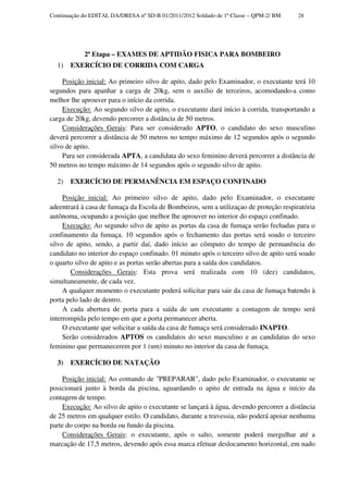 Continuação do EDITAL DA/DRESA nº SD-B 01/2011/2012 Soldado de 1ª Classe – QPM-2/ BM    28




            2ª Etapa – EXAMES DE APTIDÃO FISICA PARA BOMBEIRO
  1)   EXERCÍCIO DE CORRIDA COM CARGA

     Posição inicial: Ao primeiro silvo de apito, dado pelo Examinador, o executante terá 10
segundos para apanhar a carga de 20kg, sem o auxilio de terceiros, acomodando-a como
melhor lhe aprouver para o início da corrida.
     Execução: Ao segundo silvo de apito, o executante dará início à corrida, transportando a
carga de 20kg, devendo percorrer a distância de 50 metros.
     Considerações Gerais: Para ser considerado APTO, o candidato do sexo masculino
deverá percorrer a distância de 50 metros no tempo máximo de 12 segundos após o segundo
silvo de apito.
     Para ser considerada APTA, a candidata do sexo feminino deverá percorrer a distância de
50 metros no tempo máximo de 14 segundos após o segundo silvo de apito.

  2)   EXERCÍCIO DE PERMANÊNCIA EM ESPAÇO CONFINADO

     Posição inicial: Ao primeiro silvo de apito, dado pelo Examinador, o executante
adeentrará à casa de fumaça da Escola de Bombeiros, sem a utilizaçao de proteção respiratória
autônoma, ocupando a posição que melhor lhe aprouver no interior do espaço confinado.
     Execução: Ao segundo silvo de apito as portas da casa de fumaça serão fechadas para o
confinamento da fumaça. 10 segundos após o fechamento das portas será soado o terceiro
silvo de apito, sendo, a partir daí, dado início ao cômputo do tempo de permanência do
candidato no interior do espaço confinado. 01 minuto após o terceiro silvo de apito será soado
o quarto silvo de apito e as portas serão abertas para a saída dos candidatos.
        Considerações Gerais: Esta prova será realizada com 10 (dez) candidatos,
simultaneamente, de cada vez.
     A qualquer momento o executante poderá solicitar para sair da casa de fumaça batendo à
porta pelo lado de dentro.
     A cada abertura de porta para a saída de um executante a contagem de tempo será
interrompida pelo tempo em que a porta permanecer aberta.
     O executante que solicitar a saída da casa de fumaça será considerado INAPTO.
     Serão considerados APTOS os candidatos do sexo masculino e as candidatas do sexo
feminino que permanecerem por 1 (um) minuto no interior da casa de fumaça.

  3)   EXERCÍCIO DE NATAÇÃO

     Posição inicial: Ao comando de "PREPARAR", dado pelo Examinador, o executante se
posicionará junto à borda da piscina, aguardando o apito de entrada na água e início da
contagem de tempo.
     Execução: Ao silvo de apito o executante se lançará à água, devendo percorrer a distância
de 25 metros em qualquer estilo. O candidato, durante a travessia, não poderá apoiar nenhuma
parte do corpo na borda ou fundo da piscina.
     Considerações Gerais: o executante, após o salto, somente poderá mergulhar até a
marcação de 17,5 metros, devendo após essa marca efetuar deslocamento horizontal, em nado
 