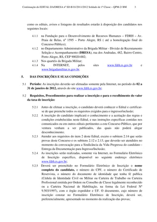 Continuação do EDITAL DA/DRESA nº SD-B 01/2011/2012 Soldado de 1ª Classe – QPM-2/ BM      3




       como os editais, avisos e listagens de resultados estarão à disposição dos candidatos nos
       seguintes locais:

          4.1.1   na Fundação para o Desenvolvimento de Recursos Humanos – FDRH – Av.
                  Praia de Belas, nº 1595 – Porto Alegre, RS ( até a homologação final do
                  Concurso Público);
          4.1.2   no Departamento Administrativo da Brigada Militar - Divisão de Recrutamento
                  Seleção e Acompanhamento (DRESA), rua dos Andradas, 482, Bairro Centro,
                  Porto Alegre, RS, CEP 90020-002;
          4.1.3   Nos quartéis da Brigada Militar;
          4.1.4   Na       INTERNET,          pelos     sites      www.fdrh.rs.gov.br       e
                  www.brigadamilitar.rs.gov.br.

5.       DAS INSCRIÇÕES E SUAS CONDIÇÕES

 5.1     Período: As inscrições deverão ser efetuadas somente pela Internet, no período do 02 a
       31 de janeiro de 2012, através do site www.fdrh.rs.gov.br;

 5.2     Requisitos, Procedimentos para realizar a inscrição e para o recolhimento do valor
       da taxa de inscrição:

          5.2.1   Antes de efetuar a inscrição, o candidato deverá conhecer o Edital e certificar-
                  se de que preenche todos os requisitos exigidos para o ingresso/inclusão;
          5.2.2   A inscrição do candidato implicará o conhecimento e a aceitação das regras e
                  condições estabelecidas neste Edital, e nas instruções específicas contidas nos
                  comunicados ou em outros editais pertinentes a este Concurso Público, que por
                  ventura venham a ser publicados, das quais não poderá alegar
                  desconhecimento;
          5.2.3   Atender aos requisitos do item 2 deste Edital, exceto o subitem 2.14 que serão
                  provas deste Concurso e os subitens 2.12 e 2.13, que deverão ser atendidos no
                  momento da convocação para a Sindicância da Vida Pregressa do candidato -
                  Entrega da Documentação para Ingresso/Inclusão;
          5.2.4   As inscrições serão realizadas, somente via Internet, no Formulário Eletrônico
                  de Inscrição específico, disponível no seguinte endereço eletrônico
                  www.fdrh.rs.gov.br;
          5.2.5   Deverá ser preenchido no Formulário Eletrônico de Inscrição o nome
                  completo do candidato, o número do CPF, o número do Certificado de
                  Reservista, o número do documento de identidade que tenha fé publica
                  (Cédula de Identidade Civil ou Militar ou Carteira de Trabalho ou Carteira
                  Profissional emitida por Ordem ou Conselho de Classe legalmente reconhecido
                  ou a Carteira Nacional de Habilitação, na forma da Lei Federal Nº
                  9.503/1997), com o órgão expedidor e UF. O documento, cujo número de
                  inscrição constar no Formulário Eletrônico de Inscrição, deverá ser,
                  preferencialmente, apresentado no momento da realização das provas;
 