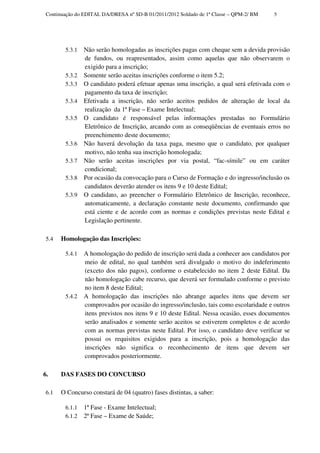 Continuação do EDITAL DA/DRESA nº SD-B 01/2011/2012 Soldado de 1ª Classe – QPM-2/ BM   5




        5.3.1   Não serão homologadas as inscrições pagas com cheque sem a devida provisão
                de fundos, ou reapresentados, assim como aquelas que não observarem o
                exigido para a inscrição;
        5.3.2   Somente serão aceitas inscrições conforme o item 5.2;
        5.3.3   O candidato poderá efetuar apenas uma inscrição, a qual será efetivada com o
                pagamento da taxa de inscrição;
        5.3.4   Efetivada a inscrição, não serão aceitos pedidos de alteração de local da
                realização da 1ª Fase – Exame Intelectual;
        5.3.5   O candidato é responsável pelas informações prestadas no Formulário
                Eletrônico de Inscrição, arcando com as conseqüências de eventuais erros no
                preenchimento deste documento;
        5.3.6   Não haverá devolução da taxa paga, mesmo que o candidato, por qualquer
                motivo, não tenha sua inscrição homologada;
        5.3.7   Não serão aceitas inscrições por via postal, “fac-símile” ou em caráter
                condicional;
        5.3.8   Por ocasião da convocação para o Curso de Formação e do ingresso/inclusão os
                candidatos deverão atender os itens 9 e 10 deste Edital;
        5.3.9   O candidato, ao preencher o Formulário Eletrônico de Inscrição, reconhece,
                automaticamente, a declaração constante neste documento, confirmando que
                está ciente e de acordo com as normas e condições previstas neste Edital e
                Legislação pertinente.

 5.4   Homologação das Inscrições:

        5.4.1   A homologação do pedido de inscrição será dada a conhecer aos candidatos por
                meio de edital, no qual também será divulgado o motivo do indeferimento
                (exceto dos não pagos), conforme o estabelecido no item 2 deste Edital. Da
                não homologação cabe recurso, que deverá ser formulado conforme o previsto
                no item 8 deste Edital;
        5.4.2   A homologação das inscrições não abrange aqueles itens que devem ser
                comprovados por ocasião do ingresso/inclusão, tais como escolaridade e outros
                itens previstos nos itens 9 e 10 deste Edital. Nessa ocasião, esses documentos
                serão analisados e somente serão aceitos se estiverem completos e de acordo
                com as normas previstas neste Edital. Por isso, o candidato deve verificar se
                possui os requisitos exigidos para a inscrição, pois a homologação das
                inscrições não significa o reconhecimento de itens que devem ser
                comprovados posteriormente.

6.     DAS FASES DO CONCURSO

 6.1   O Concurso constará de 04 (quatro) fases distintas, a saber:

        6.1.1   1ª Fase - Exame Intelectual;
        6.1.2   2ª Fase – Exame de Saúde;
 