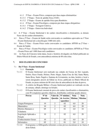 Continuação do EDITAL DA/DRESA nº SD-B 01/2011/2012 Soldado de 1ª Classe – QPM-2/ BM       6




           6.1.3  3ª Fase – Exame Físico, composto por duas etapas eliminatórias:
           6.1.3.1 1ª Etapa – Teste de aptidão física (TAF);
           6.1.3.2 2ª Etapa – Exame de aptidão física para Bombeiro.
           6.1.4 4ª Fase – Exame Psicológico, composto por duas etapas obrigatórias:
           6.1.4.1 1ª Etapa – Testagem Coletiva;
           6.1.4.2 2ª Etapa – Entrevista Individual.

 6.2     A 1ª Fase – Exame Intelectual é de caráter classificatório e eliminatório, as demais
       Fases são de caráter eliminatório;
 6.3      Para a 2ª Fase – Exame de Saúde serão convocados os candidatos aprovados na 1ª Fase
       - Exame Intelectual até a classificação 3.000 (três mil);
 6.4      Para a 3ª Fase – Exame Físico serão convocados os candidatos APTOS na 2ª Fase –
       Exame de Saúde;
 6.5      Para a 4ª Fase – Exame Psicológico serão convocados os candidatos APTOS na 3ª Fase
       – Exame Físico até 1.000 (hum mil) candidatos;
 6.6      As Fases do Concurso terão datas, locais e horários divulgados em Edital publicado no
       Diário Oficial do Estado, com antecedência mínima de 08 (oito) dias.

7.        DOS EXAMES DO CONCURSO

 7.1      Da 1ª Fase - Exame Intelectual
           7.1.1 Execução
       7.1.1.1     O Exame Intelectual será realizado nas cidades de Caxias do Sul, Lajeado,
                   Osório, Passo Fundo, Pelotas, Porto Alegre, Santa Cruz do Sul, Santa Maria,
                   Santa Rosa, Santo Ângelo e Santana do Livramento, na data, horário e local a
                   serem designados através de Edital ou Aviso, publicado no Diário Oficial do
                   Estado, no prazo mínimo de 08 (oito) dias de antecedência da data da prova;
       7.1.1.2     A critério da Brigada Militar o Exame Intelectual poderá ser realizado em dia
                   de semana, sábado, domingo ou feriado;
       7.1.1.3     O Exame Intelectual constará de prova de caráter classificatório e eliminatório,
                   com 50 (cinqüenta) questões objetivas, distribuídas conforme quadro abaixo:
                   Provas               Nº de      Valor da Nº mínimo Nota               Nota
                                      Questões Questão de Acertos Mínima Máxima
                                                               (questões)
         Língua Portuguesa               10            2           02         4,0         20
         Matemática                      10            2           02         4,0         20
         Direitos Humanos e              05            2           01         2,0         10
         Cidadania
         Legislação Aplicada a           10            2           02         4,0         20
         Função
         Conhecimentos Gerais            10            2           02         4,0         20
         Informática                     05            2           01         2,0         10
       7.1.1.4     O programa e a bibliografia referentes a estas provas encontram-se no Anexo I
                   deste Edital;
 