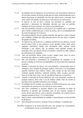 Continuação do EDITAL DA/DRESA nº SD-B 01/2011/2012 Soldado de 1ª Classe – QPM-2/ BM    7




   7.1.1.5     O candidato deverá comparecer ao local da prova com antecedência mínima de
               60 (sessenta) minutos do horário fixado para seu início, preferencialmente com o
               mesmo documento de identidade com foto que utilizou para a inscrição, bem
               como caneta esferográfica de ponta grossa com tinta de cor azul ou preta;
   7.1.1.6     O ingresso na sala de prova somente será permitido ao candidato que
               apresentar o documento de identidade, devendo este estar em perfeitas
               condições de forma a permitir, com clareza a sua identificação;
   7.1.1.7     Não será permitida a entrada na sala de prova de candidato que se apresentar
               após o horário estabelecido para o início da mesma, salvo se acompanhado por
               fiscal da Coordenação do Concurso;
   7.1.1.8     Em nenhuma hipótese haverá segunda chamada, seja qual for o motivo alegado
               pelo candidato, também não serão aplicadas provas fora dos locais e horários
               designados em Edital;
   7.1.1.9     Ao ingressar na sala de provas, o candidato receberá um saco plástico, no qual
               deverá colocar todos os seus pertences: livros, apostilas, bolsas, boné, gorro,
               capangas, calculadora, relógio com calculadora, rádio, telefone celular
               (desligado e sem alarme), bip, ou qualquer outro aparelho receptor de
               mensagem. Este saco plástico deverá ser fechado e colocado no chão, embaixo
               da cadeira/classe do candidato;
   7.1.1.10     Não será permitido utilizar óculos escuros, chapéu, boné, touca ou outros
               acessórios que cubram as orelhas ou parte do rosto;
   7.1.1.11    Não será permitida a permanência de acompanhante do candidato, ou de
               pessoas estranhas ao Concurso nas dependências do local onde forem aplicadas
               as provas;
   7.1.1.12    Durante a realização das provas, não será permitida a comunicação entre os
               candidatos, nem consultas de quaisquer espécies, bem como o uso de qualquer
               aparelho eletrônico (bip, telefone celular, mobi, relógio do tipo data bank,
               walkman, agenda eletrônica, notebook, palmtop, tablet, receptor, gravador,
               fones de ouvido, bem como o uso de calculadora financeira ou científica);
   7.1.1.13     Durante a realização do Exame Intelectual, não serão permitidas consultas de
               qualquer natureza, bem como o uso de telefone celular, fones de ouvido ou
               quaisquer outros aparelhos eletrônicos e/ou similares;
   7.1.1.14    O candidato deverá assinalar suas respostas na Folha de Respostas com caneta
               esferográfica de ponta grossa com tinta de cor azul ou preta;
   7.1.1.15    Não serão computadas as questões objetivas não assinaladas na Folha de
               Respostas; as questões que contenham mais de uma resposta, emenda ou
               rasura, mesmo que legíveis, nem as questões assinaladas com material diverso
               daquele constante do item 7.1.1.14 deste Edital;
   7.1.1.16    Será de inteira responsabilidade do candidato o preenchimento correto da Folha
               de Respostas;
   7.1.1.17    Será eliminado do Concurso, mediante Termo de Infração, o candidato que:

        7.1.1.17.1 Comportar-se de forma descortês para com qualquer dos examinadores,
                   coordenadores, fiscais ou autoridades presentes;
 