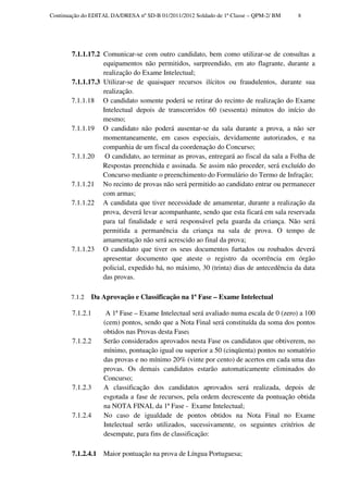 Continuação do EDITAL DA/DRESA nº SD-B 01/2011/2012 Soldado de 1ª Classe – QPM-2/ BM    8




       7.1.1.17.2 Comunicar-se com outro candidato, bem como utilizar-se de consultas a
                  equipamentos não permitidos, surpreendido, em ato flagrante, durante a
                  realização do Exame Intelectual;
       7.1.1.17.3 Utilizar-se de quaisquer recursos ilícitos ou fraudulentos, durante sua
                  realização.
       7.1.1.18 O candidato somente poderá se retirar do recinto de realização do Exame
                  Intelectual depois de transcorridos 60 (sessenta) minutos do início do
                  mesmo;
       7.1.1.19 O candidato não poderá ausentar-se da sala durante a prova, a não ser
                  momentaneamente, em casos especiais, devidamente autorizados, e na
                  companhia de um fiscal da coordenação do Concurso;
       7.1.1.20    O candidato, ao terminar as provas, entregará ao fiscal da sala a Folha de
                  Respostas preenchida e assinada. Se assim não proceder, será excluído do
                  Concurso mediante o preenchimento do Formulário do Termo de Infração;
       7.1.1.21 No recinto de provas não será permitido ao candidato entrar ou permanecer
                  com armas;
       7.1.1.22 A candidata que tiver necessidade de amamentar, durante a realização da
                  prova, deverá levar acompanhante, sendo que esta ficará em sala reservada
                  para tal finalidade e será responsável pela guarda da criança. Não será
                  permitida a permanência da criança na sala de prova. O tempo de
                  amamentação não será acrescido ao final da prova;
       7.1.1.23 O candidato que tiver os seus documentos furtados ou roubados deverá
                  apresentar documento que ateste o registro da ocorrência em órgão
                  policial, expedido há, no máximo, 30 (trinta) dias de antecedência da data
                  das provas.

       7.1.2   Da Aprovação e Classificação na 1ª Fase – Exame Intelectual

        7.1.2.1      A 1ª Fase – Exame Intelectual será avaliado numa escala de 0 (zero) a 100
                    (cem) pontos, sendo que a Nota Final será constituída da soma dos pontos
                    obtidos nas Provas desta Fase;
        7.1.2.2     Serão considerados aprovados nesta Fase os candidatos que obtiverem, no
                    mínimo, pontuação igual ou superior a 50 (cinqüenta) pontos no somatório
                    das provas e no mínimo 20% (vinte por cento) de acertos em cada uma das
                    provas. Os demais candidatos estarão automaticamente eliminados do
                    Concurso;
        7.1.2.3     A classificação dos candidatos aprovados será realizada, depois de
                    esgotada a fase de recursos, pela ordem decrescente da pontuação obtida
                    na NOTA FINAL da 1ª Fase - Exame Intelectual;
        7.1.2.4     No caso de igualdade de pontos obtidos na Nota Final no Exame
                    Intelectual serão utilizados, sucessivamente, os seguintes critérios de
                    desempate, para fins de classificação:

        7.1.2.4.1   Maior pontuação na prova de Língua Portuguesa;
 