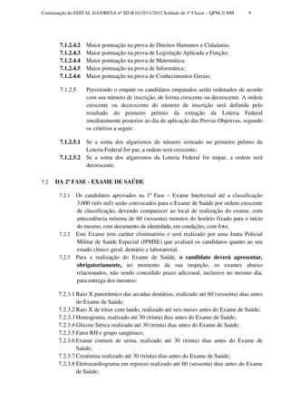 Continuação do EDITAL DA/DRESA nº SD-B 01/2011/2012 Soldado de 1ª Classe – QPM-2/ BM    9




        7.1.2.4.2   Maior pontuação na prova de Direitos Humanos e Cidadania;
        7.1.2.4.3   Maior pontuação na prova de Legislação Aplicada a Função;
        7.1.2.4.4   Maior pontuação na prova de Matemática;
        7.1.2.4.5   Maior pontuação na prova de Informática;
        7.1.2.4.6   Maior pontuação na prova de Conhecimentos Gerais;

        7.1.2.5     Persistindo o empate os candidatos empatados serão ordenados de acordo
                    com seu número de inscrição, de forma crescente ou decrescente. A ordem
                    crescente ou decrescente do número de inscrição será definida pelo
                    resultado do primeiro prêmio da extração da Loteria Federal
                    imediatamente posterior ao dia de aplicação das Provas Objetivas, segundo
                    os critérios a seguir:

        7.1.2.5.1   Se a soma dos algarismos do número sorteado no primeiro prêmio da
                    Loteria Federal for par, a ordem será crescente;
        7.1.2.5.2   Se a soma dos algarismos da Loteria Federal for impar, a ordem será
                    decrescente.

7.2   DA 2ª FASE - EXAME DE SAÚDE

       7.2.1   Os candidatos aprovados na 1ª Fase – Exame Intelectual até a classificação
               3.000 (três mil) serão convocados para o Exame de Saúde por ordem crescente
               de classificação, devendo comparecer ao local de realização do exame, com
               antecedência mínima de 60 (sessenta) minutos do horário fixado para o início
               do mesmo, com documento de identidade, em condições, com foto;
       7.2.2   Este Exame tem caráter eliminatório e será realizado por uma Junta Policial
               Militar de Saúde Especial (JPMSE) que avaliará os candidatos quanto ao seu
               estado clínico geral, dentário e laboratorial.
       7.2.3   Para a realização do Exame de Saúde, o candidato deverá apresentar,
               obrigatoriamente, no momento da sua inspeção, os exames abaixo
               relacionados, não sendo concedido prazo adicional, inclusive no mesmo dia,
               para entrega dos mesmos:

       7.2.3.1 Raio X panorâmico das arcadas dentárias, realizado até 60 (sessenta) dias antes
               do Exame de Saúde;
       7.2.3.2 Raio X de tórax com laudo, realizado até seis meses antes do Exame de Saúde;
       7.2.3.3 Hemograma, realizado até 30 (trinta) dias antes do Exame de Saúde;
       7.2.3.4 Glicose Sérica realizado até 30 (trinta) dias antes do Exame de Saúde;
       7.2.3.5 Fator RH e grupo sangüíneo;
       7.2.3.6 Exame comum de urina, realizado até 30 (trinta) dias antes do Exame de
               Saúde;
       7.2.3.7 Creatinina realizado até 30 (trinta) dias antes do Exame de Saúde;
       7.2.3.8 Eletrocardiograma em repouso realizado até 60 (sessenta) dias antes do Exame
               de Saúde;
 