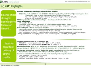 INVESTOR RELATIONS                                                                                            BRSA CONSOLIDATED EARNINGS PRESENTATION – 2011




4Q 2011 Highlights
                                              Customer driven assets increasingly contribute to the asset mix
                                               • Solid lending growth highlights the year (2011:30%; 2011 Currency adj.: 19%), moderating in 4Q as economy slows down:
Balance sheet                                               TL loan growth 3% in 4Q vs 9% in 3Q, mainly driven by lucrative retail products
                                                            GPLs (+4% qoq;+44% ytd); CCs (+6% qoq; +23% ytd); mortgages (+2% qoq; +16% ytd)
strength:                                                   FC loans (in US$) flattish qoq; +1% ytd
                                              FRN heavy securities book remain as a hedge -- Securities/assets: 21% from 27% in 2010
distinguishing                                Sound asset quality
                                               • NPL ratio 2011 YE 2.1%

feature of                                     • Exceptionally strong collections in 4Q smooth out the temporary increase in new NPL inflows
                                               • Gross CoR @95 bps -- still<100bps despite increased provisioning in 4Q due to regulations & prudency
                                              Solid funding mix -- Actively managed and diversified
Garanti...                                     • Higher focus on deposit growth in 4Qand deliberately reduced repo & money market funding to support margins
                                               • Clear differentiation in capturing demand deposits (+8% qoq;+33% ytd)
                                               • Loans to Deposits @ 97%, LTD:75% when mortgages, project finance & invesment loans (mat.>4 years) are excluded
                                               Strong capitalization mirroring high internal capital generation capacity : CAR: 16%, Leverage:8x




                                              Sustained high profitability in a challenging year
    ...leads to                                • ROAE:20% -- on a comparable basis* ROAE :21% vs. 22% at YE 10
                                               • ROAA:2.2% -- on a comparable basis* ROAA :2.4% vs. 2.8% at YE 10

    consistent                                Expanding margin in 4Q on the back of timely loan re-pricings, focus on growth of high margin products & effectively
                                              managed funding mix (4Q NIM: 4.7% vs. 3.4% in 3Q; Cumulative NIM: 3.9% vs. 4.6% at YE 10 – well within guidance)

    delivery of                               Net fees and commissions: Sustained double digit growth momentum via highly diversified fee sources
                                               • Money transfer +24% y-o-y; Insurance +13% y-o-y; Payment systems: +11% y-o-y

    strong                                    Commitment to strict cost discipline - single digit growth despite higher than expected inflation
                                               • Opex/ Avg assets: 2.5% in 2011 vs. 2.8% in 2010

    results                                    • Fees/OPEX: 57% in 2011 vs. 56% in 2010;
                                               • Investment in distribution network continued (net branch additions: +55 ytd & +7 qoq)




                                                                                               3
Note: Please see Appendix page 21 and 22 for details
 