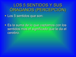 LOS 5 SENTIDOS Y SUS ÓRAGANOS (PERCEPCIÓN) Los 5 sentidos que son: Es la suma de lo que captamos con los sentidos mas el significado que le da el cerebro. 