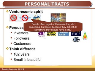PERSONAL TRAITS
     Venturesome spirit

                                       “
                   People often regret not because they did
     Persuasive something, but regret because they did not do
                     something they should have in life.”
        Investors
        Followers
        Customers
     Think different
        102 years
        Small is beautiful

Tuesday, September 25, 2012                                      Page: 10
 