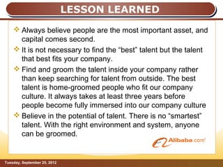 LESSON LEARNED
     Always believe people are the most important asset, and
      capital comes second.
     It is not necessary to find the “best” talent but the talent
      that best fits your company.
     Find and groom the talent inside your company rather
      than keep searching for talent from outside. The best
      talent is home-groomed people who fit our company
      culture. It always takes at least three years before
      people become fully immersed into our company culture
     Believe in the potential of talent. There is no “smartest”
      talent. With the right environment and system, anyone
      can be groomed.


Tuesday, September 25, 2012                                    Page: 13
 