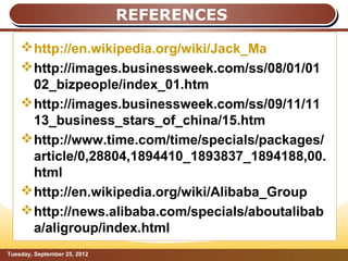 REFERENCES

     http://en.wikipedia.org/wiki/Jack_Ma
     http://images.businessweek.com/ss/08/01/01
      02_bizpeople/index_01.htm
     http://images.businessweek.com/ss/09/11/11
      13_business_stars_of_china/15.htm
     http://www.time.com/time/specials/packages/
      article/0,28804,1894410_1893837_1894188,00.
      html
     http://en.wikipedia.org/wiki/Alibaba_Group
     http://news.alibaba.com/specials/aboutalibab
      a/aligroup/index.html
Tuesday, September 25, 2012                    Page: 15
 