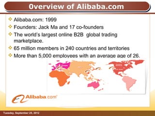 0verview of Alibaba.com
    Alibaba.com: 1999
    Founders: Jack Ma and 17 co-founders
    The world’s largest online B2B global trading
     marketplace.
    65 million members in 240 countries and territories
    More than 5,000 employees with an average age of 26.




Tuesday, September 25, 2012                             Page: 3
 