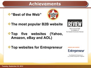 Achievements

        “Best of the Web”

        The most popular B2B website

        Top five websites (Yahoo,
         Amazon, eBay and AOL)

        Top websites for Entrepreneur




Tuesday, September 25, 2012                  Page: 5
 