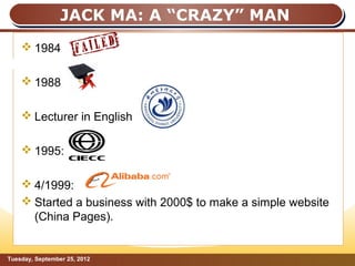 JACK MA: A “CRAZY” MAN
     1984
JACK MA: A “CRAZY” MAN
     1988

     Lecturer in English

     1995:

     4/1999:
     Started a business with 2000$ to make a simple website
      (China Pages).


Tuesday, September 25, 2012                              Page: 7
 