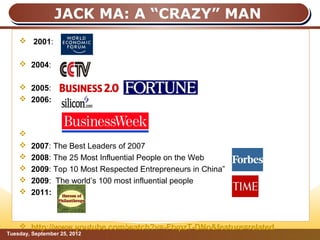 JACK MA: A “CRAZY” MAN
     2001:

     2004:

     2005:
     2006:



    
       2007: The Best Leaders of 2007
       2008: The 25 Most Influential People on the Web
       2009: Top 10 Most Respected Entrepreneurs in China”
       2009: The world’s 100 most influential people
       2011:



     http://www.youtube.com/watch?v=-FtvpzT-DNo&feature=related
Tuesday, September 25, 2012                                        Page: 8
 