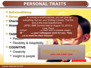 PERSONAL TRAITS
     Self-condifence
     Sense of humour a small business, you can give up
                 “..In running
     Charisma everything, but not your firstday’s dream. The first
                & credibility most beautiful love. “
                         love is the
     Assertiveness SME Summit held on August 12, 2010 in
                (APEC
                     Jack Ma is the magnetLima,draws people into the
                                           that Peru)
                     company and provides them with a credible dream.
                      “Don’t let your colleagues work for you. They
     TASK          RELATED for their dreams!”
                     need to work
        Passion
        Flexibility & Adaptibility
     COGNITIVE
        Creativity               SMALL IS BEAUTIFUL
                                     (APEC SME SUBMIT 2009)
        Insight to people


Tuesday, September 25, 2012                                             Page: 9
 