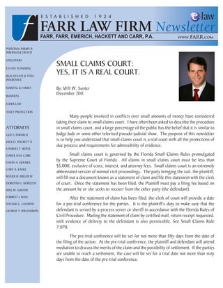 Personal Injury &
Wrongful Death

lItIgatIon

estate PlannIng
                       sMall claIMs court:
real estate & tItle
                       yes, It Is a real court.
Insurance

MarItal & faMIly       By: Will W. sunter
BusIness
                       December 2011

elDer laW

asset ProtectIon
                               Many people involved in conflicts over small amounts of money have considered
                       taking their claim to small claims court. I have often been asked to describe the procedure
attorneys              in small claims court, and a large percentage of the public has the belief that it is similar to
guy s. eMerIch         judge judy or some other televised pseudo-judicial show. the purpose of this newsletter
jacK o. hacKett II
                       is to help you understand that small claims court is a real court with all the protections of
                       due process and requirements for admissibility of evidence.
charles t. Boyle

Darol h.M. carr                  small claims court is governed by the florida small claims rules promulgated
DaVID a. holMes
                       by the supreme court of florida. all claims in small claims court must be less than
                       $5,000, exclusive of costs, interest, and attorney fees. small claims court is an extremely
gary a. Kahle
                       abbreviated version of normal civil proceedings. the party bringing the suit, the plaintiff,
roger h. MIller III    will fill out a document known as a statement of claim and file this statement with the clerk
Dorothy l. KorsZen     of court. once the statement has been filed, the Plaintiff must pay a filing fee based on
WIll W. sunter         the amount he or she seeks to recover from the other party (the defendant).
forrest j. Bass                after the statement of claim has been filed, the clerk of court will provide a date
natalIe c. lashWay     for a pre-trial conference for the parties. It is the plaintiff’s duty to make sure that the
george t. WIllIaMson   defendant is served by a process server or sheriff in accordance with the florida rules of
                       civil Procedure. Mailing the statement of claim by certified mail, return receipt requested,
                       with evidence of delivery to the defendant is also permissible. see small claims rule
                       7.070.
                                the pre-trial conference will be set for not more than fifty days from the date of
                       the filing of the action. at the pre-trial conference, the plaintiff and defendant will attend
                       mediation to discuss the merits of the claim and the possibility of settlement. If the parties
                       are unable to reach a settlement, the case will be set for a trial date not more than sixty
                       days from the date of the pre-trial conference.
 
