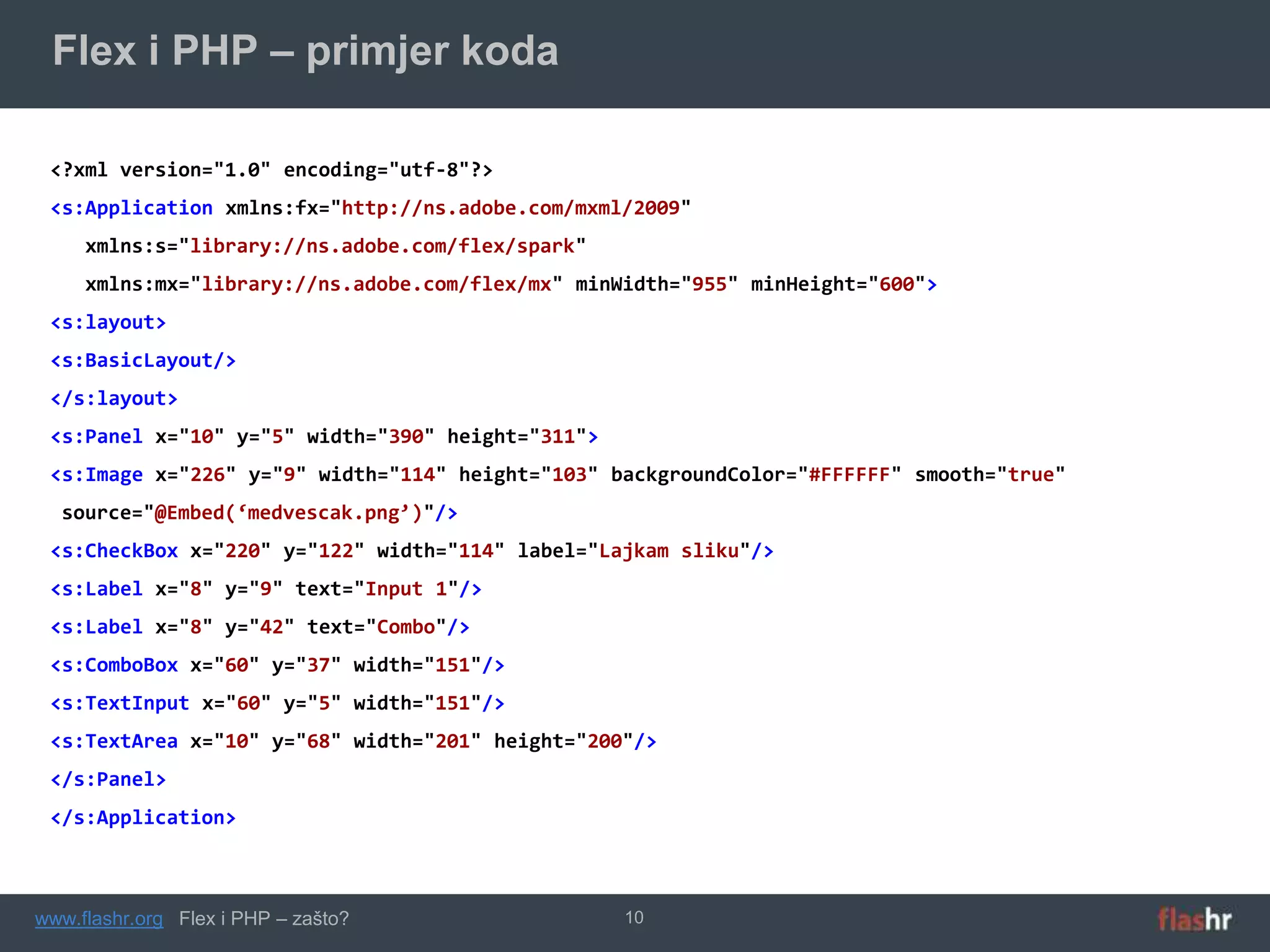 Flex i PHP – primjer koda

 <?xml version="1.0" encoding="utf-8"?>
 <s:Application xmlns:fx="http://ns.adobe.com/mxml/2009"
     xmlns:s="library://ns.adobe.com/flex/spark"
     xmlns:mx="library://ns.adobe.com/flex/mx" minWidth="955" minHeight="600">
 <s:layout>
 <s:BasicLayout/>
 </s:layout>
 <s:Panel x="10" y="5" width="390" height="311">
 <s:Image x="226" y="9" width="114" height="103" backgroundColor="#FFFFFF" smooth="true"
  source="@Embed(‘medvescak.png’)"/>
 <s:CheckBox x="220" y="122" width="114" label="Lajkam sliku"/>
 <s:Label x="8" y="9" text="Input 1"/>
 <s:Label x="8" y="42" text="Combo"/>
 <s:ComboBox x="60" y="37" width="151"/>
 <s:TextInput x="60" y="5" width="151"/>
 <s:TextArea x="10" y="68" width="201" height="200"/>
 </s:Panel>
 </s:Application>



www.flashr.org Flex i PHP – zašto?                 10
 