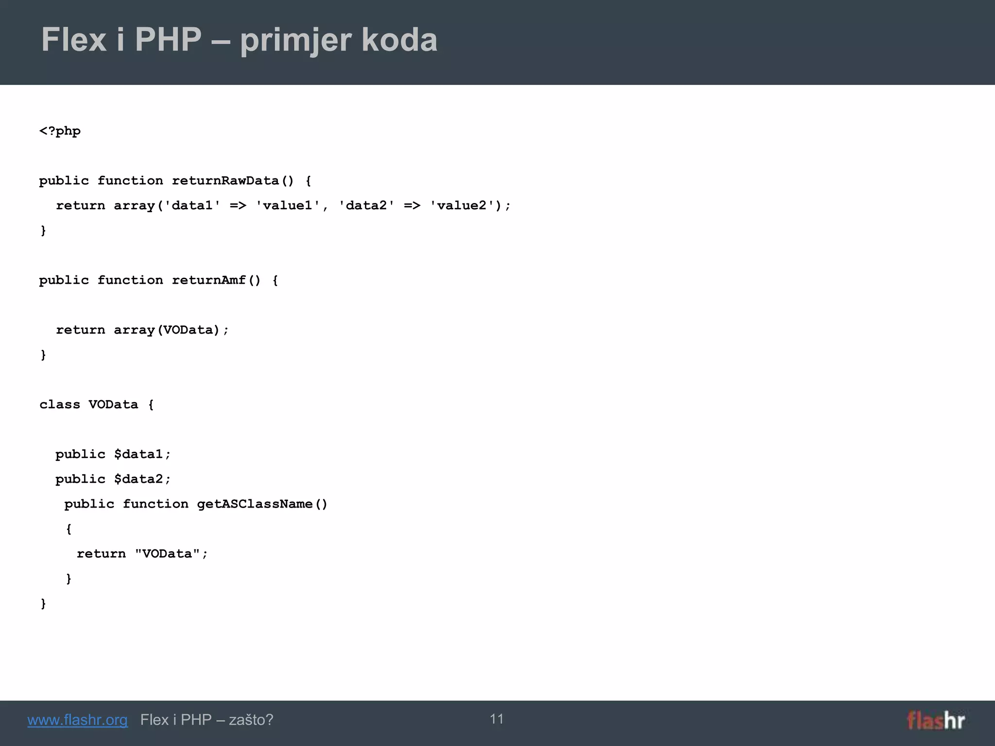 Flex i PHP – primjer koda

 <?php


 public function returnRawData() {
     return array('data1' => 'value1', 'data2' => 'value2');
 }


 public function returnAmf() {


     return array(VOData);
 }


 class VOData {


     public $data1;
     public $data2;
      public function getASClassName()
      {
          return "VOData";
      }
 }




www.flashr.org Flex i PHP – zašto?                       11
 