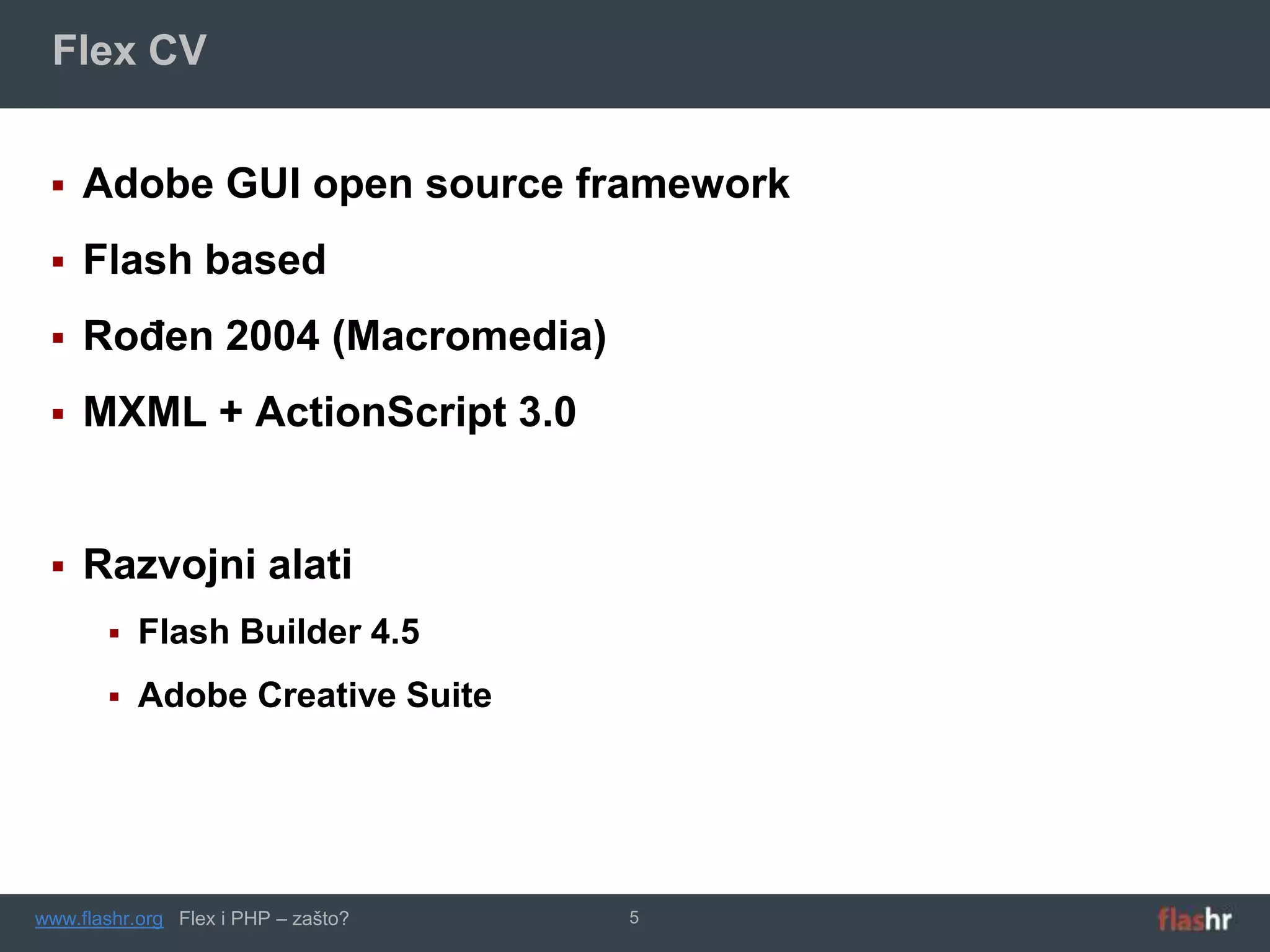 Flex CV


    Adobe GUI open source framework
    Flash based
    Rođen 2004 (Macromedia)
    MXML + ActionScript 3.0


    Razvojni alati
          Flash Builder 4.5
          Adobe Creative Suite




www.flashr.org Flex i PHP – zašto?   5
 