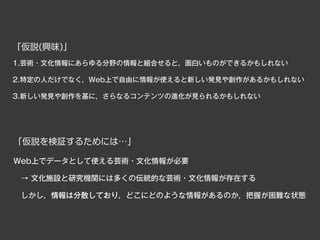 「仮説(興味)」
1.芸術・文化情報にあらゆる分野の情報と組合せると，面白いものができるかもしれない

2.特定の人だけでなく，Web上で自由に情報が使えると新しい発見や創作があるかもしれない

3.新しい発見や創作を基に，さらなるコンテンツの進化が見られるかもしれない




「仮説を検証するためには…」

Web上でデータとして使える芸術・文化情報が必要

 → 文化施設と研究機関には多くの伝統的な芸術・文化情報が存在する

 しかし，情報は分散しており，どこにどのような情報があるのか，把握が困難な状態
 