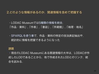 2.どのような情報があるのか，関連情報を含めて把握する


・LODAC Museumでは5種類の情報を統合，
「作品・資料」,「作者」,「書誌」,「所蔵館」,「地理・地名」


・SPARQLを使う事で，作品・資料の特定の技法表記抽出や，
 統計的に情報を把握できるようになった


課題
・現在のLODAC Museumにある関連情報の大半は，LODACが作
成したLODであることから，他で作成されたLODとのリンク，統
合を試みる．


                                      23
 