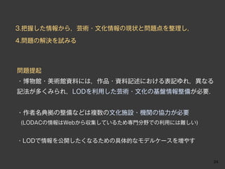 3.把握した情報から，芸術・文化情報の現状と問題点を整理し，

4.問題の解決を試みる



問題提起
・博物館・美術館資料には，作品・資料記述における表記ゆれ，異なる
記法が多くみられ，LODを利用した芸術・文化の基盤情報整備が必要．


・作者名典拠の整備などは複数の文化施設・機関の協力が必要
 (LODACの情報はWebから収集しているため専門分野での利用には難しい)



・LODで情報を公開したくなるための具体的なモデルケースを増やす


                                         24
 