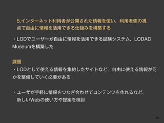 5.インターネット利用者が公開された情報を使い，利用者側の視
 点で自由に情報を活用できる仕組みを構築する

・LODでユーザーが自由に情報を活用できる試験システム，LODAC
Museumを構築した．


課題
・LODとして使える情報を集約したサイトなど，自由に使える情報が何
かを整備していく必要がある


・ユーザが手軽に情報をつなぎ合わせてコンテンツを作れるなど，
 新しいWebの使い方や提案を検討


                                    25
 