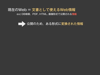 現在のWeb = 文書として使えるWeb情報
  ex) DB検索，PDF, HTML, 画像形式で公開される情報



       公開のため，ある形式に変換された情報
 