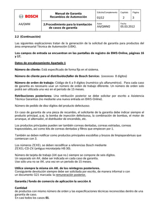 Manual de Garantía 
Recambios de Automoción 
Edición/Complemento 
01/12 
Capítulo 
2 
Página 
3 
AA/QMM 2.Procedimiento para la tramitación 
de casos de garantía 
Autor 
AA/QMM2 
Fecha 
05.03.2012 
2.2 (Continuación) 
Las siguientes explicaciones tratan de la generación de la solicitud de garantía para productos del 
área empresarial Técnica de Automoción (UBK). 
Los campos de entrada se encuentran en las pantallas de registro de BWS-Online, páginas 16 
y 17. 
Datos de encabezamiento Apartado 1 
Número de cliente: Está especificado de forma fija en el sistema. 
Número de cliente para el distribuidor/taller de Bosch Service: (xxxxxxxx 8 dígitos) 
Número de orden de trabajo: Código de 6 a 9 dígitos (numérico y/o alfanumérico). Para cada caso 
de garantía es necesario usar un número de orden de trabajo diferente. Un número de orden solo 
podrá ser utilizada una vez en el período de 15 meses. 
Retribuciones posteriores: Una retribución posterior se debe solicitar por escrito a Asistencia 
Técnica Garantías (no mediante una nueva entrada en BWS-Online). 
Número de pedido de diez dígitos del producto defectuoso: 
En caso de garantía de una pieza de recambio, el solicitante de la garantía debe indicar siempre el 
producto principal, p.ej. la bomba de inyección defectuosa, la combinación de bombas, el motor de 
arranque, el alternador, el distribuidor de encendido, etc. 
Los productos principales pueden ser también correas dentadas, correas estriadas, correas 
trapezoidales, así como kits de correas dentadas y filtros que empiecen por 1. 
También se deben notificar como productos principales escobillas y brazos de limpiaparabrisas que 
comienzan con 3. 
Los números ZEXEL se deben recodificar a referencias Bosch mediante 
ZEXEL-CD-ZX (antigua microtarjeta HB 30). 
Número de tarjeta de trabajo (AK que no.) siempre se compone de seis dígitos. 
Un separado sin AK. debe ser indicada en cada caso de garantía. 
Use sólo una no se AK. una vez en un periodo de 15 meses. 
Utilice siempre la misma sin AK. de los reintegros posteriores. 
Consiguiente devolución siempre debe ser solicitada por escrito, de manera informal o con 
un documento G21 marcada: la remuneración posterior. 
Garantía / fondo de comercio de aplicación la sección A 
Cantidad 
de productos con mismo número de orden y las especificaciones técnicas reconocidas dentro de una 
garantía de caso. 
En casi todos los casos 01. 
 
