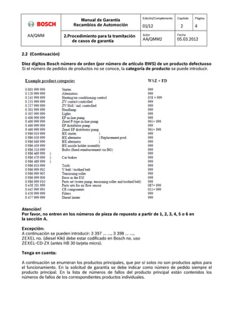 Manual de Garantía 
Recambios de Automoción 
Edición/Complemento 
01/12 
Capítulo 
2 
Página 
4 
AA/QMM 2.Procedimiento para la tramitación 
de casos de garantía 
Autor 
AA/QMM2 
Fecha 
05.03.2012 
2.2 (Continuación) 
Diez dígitos Bosch número de orden (por número de artículo BWS) de un producto defectuoso 
Si el número de pedidos de productos no se conoce, la categoría de producto se puede introducir. 
Atención! 
Por favor, no entren en los números de pieza de repuesto a partir de 1, 2, 3, 4, 5 o 6 en 
la sección A. 
Excepción: 
A continuación se pueden introducir: 3 397 ... ..., 3 398 ... ..., 
ZEXEL no. (diesel Kiki) debe estar codificado en Bosch no. uso 
ZEXEL-CD-ZX (antes HB 30 tarjeta micro). 
Tenga en cuenta: 
A continuación se enumeran los productos principales, que por sí solos no son productos aptos para 
el funcionamiento. En la solicitud de garantía se debe indicar como número de pedido siempre el 
producto principal. En la lista de números de fallos del producto principal están contenidos los 
números de fallos de los correspondientes productos individuales. 
 