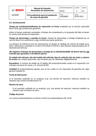 Manual de Garantía 
Recambios de Automoción 
Edición/Complemento 
01/12 
Capítulo 
2 
Página 
13 
AA/QMM 2.Procedimiento para la tramitación 
de casos de garantía 
Autor 
AA/QMM2 
Fecha 
05.03.2012 
2.2 (Continuación) 
Tiempo de mantenimiento/tiempo de reparación en horas empleado por el servicio autorizado 
Bosch (BS) con contrato para garantías. 
Indicar el tiempo realmente necesitado, el tiempo de comprobación y la búsqueda del fallo se tienen 
en cuenta como tiempo de reparación. 
Tiempo de desmontaje y montaje en horas: Tiempo de desmontaje y montaje empleado por un 
servicio Bosch con autorización y con contrato para pasar garantías. 
Los tiempos de referencia para las reparaciones se ajustan al catálogo de valores de trabajo (p.ej. 
DAT), información contenida en el disco ESI-Infoart B (CD-B) o bien tiempos proporcionados por el 
fabricante del vehículo. 
¡No registrar el tiempo de desmontaje y montaje de un distribuidor/taller de Bosch Service sin 
contrato para garantías ni de talleres ajenos! 
El modelo del vehículo, año del modelo del vehículo, tipo de vehículo, tipo de motor y número 
de acción son campos opcionales, que no tienen que ser rellenados obligatoriamente. 
Recambios: El número de pedido de 10 dígitos del producto/recambio usado en la reparación con 
indicativo de precio (0- nuevo, o 9- mercancía BX). 
Cantidad de productos/piezas iguales, que se han usado en una reparación de garantía; por regla 
general cantidad 01. 
Fecha de fabricación 
Si el recambio sustituido es un producto, p.ej. una bomba de inyección, entonces también se 
solicitará aquí la fecha de fabricación FD. 
Número de serie 
Si el recambio sustituido es un producto, p.ej. una bomba de inyección, entonces también se 
solicitará aquí el número de serie. 
Código de precio 
Los nuevos productos/piezas se indican con 0 y los productos/piezas BX con 9. 
 