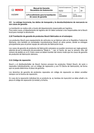 Manual de Garantía 
Recambios de Automoción 
Edición/Complemento 
01/12 
Capítulo 
2 
Página 
19 
AA/QMM 2.Procedimiento para la tramitación 
de casos de garantía 
Autor 
AA/QMM2 
Fecha 
05.03.2012 
2.9 La entrega incorrecta, los daños de transporte y la devolución/retorno de mercancía no 
son casos de garantía 
La tramitación se realiza sólo a través del departamento responsable por logística. 
Para estos casos, el departamento de logística del AV debe contactar a los responsables de la Bosch 
local para manejar la devolución. 
2.10 Tramitación de garantía de productos Bosch fabricados en el extranjero 
Los productos Bosch para equipamiento de vehículos no se fabrican sólo en la República Federal de 
Alemania, sino también en sociedades manufactureras Bosch en otros países, donde se entregan 
principalmente para el primer equipo de vehículos de fabricación local. 
Los casos de garantía de productos de fabricación extranjera se pueden reconocer por regla general, 
además de por la indicación de procedencia "Made in ", por el hecho de que la primera cifra del 
número de pedido es un 9. Estos casos se deben tramitar del mismo modo que los casos de garantía 
de productos de fabricación alemana. 
2.11 Código de reparación 
Bosch y el distribuidor/taller de Bosch Service proveen los productos Robert Bosch, de serie o 
reparados individualmente, con un código de reparación y una FD (fecha de fabricación), de forma 
que se pueda determinar el plazo de garantía. 
Los derechos de garantía de productos reparados sin código de reparación se deben acreditar 
siempre con la factura de reparación. 
En caso de la reparación individual de un producto (p. ej. bombas de inyección) se debe añadir a la 
pieza el código de reparación (si existe) y la fecha. 
 