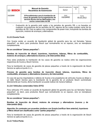 Manual de Garantía 
Recambios de Automoción 
Edición/Complemento 
01/12 
Capítulo 
3 
Página 
5 
3.Procedimientos para la tramitación de 
casos de garantía con la organización de 
servicio técnico de los fabricantes y los 
socios comerciales de RB 
Autor 
AA/QMM2 
Fecha 
05.03.2012 
AA/QMM 
- Evaluación de la garantía está sujeta a los periodos de garantía RB, y no basadas en 
cualquier circunstancias de los períodos de DC, algunos de los cuales pueden variar de los 
períodos de RB. Esto se aplica a los componentes de power train, incluyendo las bombas de 
inyección, motores de arranque y alternadores. 
3.1.2.5 Scania Truck 
Con Scania existe un acuerdo de liquidación global de garantía para las así llamadas “piezas 
pequeñas”, es decir, para productos Bosch que normalmente no se reparan, sino se reemplazan 
completamente. 
No se consideran "piezas pequeñas": 
Bombas de inyección de diesel, inyectores, inyectores, toberas, filtros de combustible, 
motores de arranque y alternadores (nuevos y de intercambio (Bx)). 
Para estos productos la tramitación de los casos de garantía se realiza entre las organizaciones 
respectivas de Scania y Bosch Service. 
Para la tramitación de casos de garantía de piezas pequeñas a través de la organización de Bosch 
Service se aplica el punto 3.1.1. 
Proceso de garantía para bombas de inyección diesel, toberas, inyectores, filtros de 
combustible, arranques y alternadores (nuevos y de intercambio) 
En caso de que los importadores o talleres de Scania o los propietarios de vehículos Scania se dirijan a 
un taller Bosch Service para la tramitación de la garantía de un producto Bosch suministrado 
directamente por Scania, dicha tramitación se puede realizar de manera habitual. 
3.1.2.6 Vehículos comerciales Volvo (VTC) 
Para vehículos VTC existe un acuerdo de liquidación global de garantía para las así llamadas “piezas 
pequeñas”, es decir, para productos Bosch que normalmente no se reparan, sino se reemplazan 
completamente. 
No se consideran "piezas pequeñas": 
Bombas de inyección de diesel, motores de arranque y alternadores (nuevos y de 
intercambio (Bx)). 
Atención: En contraste con acuerdos similares con Scania (verificar ítem anterior), inyectores 
y filtros diesel son clasificados como “partes pequeñas”. 
Para la tramitación de casos de garantía de piezas pequeñas a través de la organización de Bosch 
Service se aplica el punto 3.1.1. 
3.1.2.7 Volvo-Penta 
 