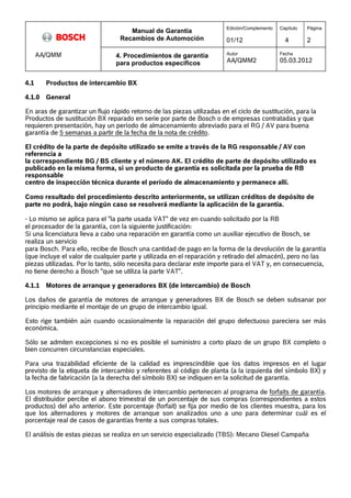 Manual de Garantía 
Recambios de Automoción 
Edición/Complemento 
01/12 
Capítulo 
4 
Página 
2 
AA/QMM 4. Procedimientos de garantía 
para productos especificos 
Autor 
AA/QMM2 
Fecha 
05.03.2012 
4.1 Productos de intercambio BX 
4.1.0 General 
En aras de garantizar un flujo rápido retorno de las piezas utilizadas en el ciclo de sustitución, para la 
Productos de sustitución BX reparado en serie por parte de Bosch o de empresas contratadas y que 
requieren presentación, hay un período de almacenamiento abreviado para el RG / AV para buena 
garantía de 5 semanas a partir de la fecha de la nota de crédito. 
El crédito de la parte de depósito utilizado se emite a través de la RG responsable / AV con 
referencia a 
la correspondiente BG / BS cliente y el número AK. El crédito de parte de depósito utilizado es 
publicado en la misma forma, si un producto de garantía es solicitada por la prueba de RB 
responsable 
centro de inspección técnica durante el período de almacenamiento y permanece allí. 
Como resultado del procedimiento descrito anteriormente, se utilizan créditos de depósito de 
parte no podrá, bajo ningún caso se resolverá mediante la aplicación de la garantía. 
- Lo mismo se aplica para el "la parte usada VAT" de vez en cuando solicitado por la RB 
el procesador de la garantía, con la siguiente justificación: 
Si una licenciatura lleva a cabo una reparación en garantía como un auxiliar ejecutivo de Bosch, se 
realiza un servicio 
para Bosch. Para ello, recibe de Bosch una cantidad de pago en la forma de la devolución de la garantía 
(que incluye el valor de cualquier parte y utilizada en el reparación y retirado del almacén), pero no las 
piezas utilizadas. Por lo tanto, sólo necesita para declarar este importe para el VAT y, en consecuencia, 
no tiene derecho a Bosch "que se utiliza la parte VAT". 
4.1.1 Motores de arranque y generadores BX (de intercambio) de Bosch 
Los daños de garantía de motores de arranque y generadores BX de Bosch se deben subsanar por 
principio mediante el montaje de un grupo de intercambio igual. 
Esto rige también aún cuando ocasionalmente la reparación del grupo defectuoso pareciera ser más 
económica. 
Sólo se admiten excepciones si no es posible el suministro a corto plazo de un grupo BX completo o 
bien concurren circunstancias especiales. 
Para una trazabilidad eficiente de la calidad es imprescindible que los datos impresos en el lugar 
previsto de la etiqueta de intercambio y referentes al código de planta (a la izquierda del símbolo BX) y 
la fecha de fabricación (a la derecha del símbolo BX) se indiquen en la solicitud de garantía. 
Los motores de arranque y alternadores de intercambio pertenecen al programa de forfaits de garantía. 
El distribuidor percibe el abono trimestral de un porcentaje de sus compras (correspondientes a estos 
productos) del año anterior. Este porcentaje (forfait) se fija por medio de los clientes muestra, para los 
que los alternadores y motores de arranque son analizados uno a uno para determinar cuál es el 
porcentaje real de casos de garantías frente a sus compras totales. 
El análisis de estas piezas se realiza en un servicio especializado (TBS): Mecano Diesel Campaña 
 