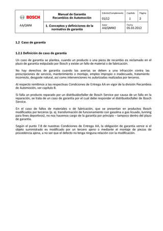 Manual de Garantía 
Recambios de Automoción 
Edición/Complemento 
01/12 
Capítulo 
1 
Página 
3 
AA/QMM 1. Conceptos y definiciones de la 
normativa de garantía 
Autor 
AA/QMM2 
Fecha 
05.03.2012 
1.2 Caso de garantía 
1.2.1 Definición de caso de garantía 
Un caso de garantía se plantea, cuando un producto o una pieza de recambio es reclamado en el 
plazo de garantía estipulado por Bosch y existe un fallo de material o de fabricación. 
No hay derechos de garantía cuando las averías se deben a una infracción contra las 
prescripciones de servicio, mantenimiento o montaje, empleo impropio o inadecuado, tratamiento 
incorrecto, desgaste natural, así como intervenciones no autorizadas realizadas por terceros. 
Al respecto remitimos a las respectivas Condiciones de Entrega AA en vigor de la división Recambios 
de Automoción, ver capítulo 8. 
Si falla un producto reparado por un distribuidor/taller de Bosch Service por causa de un fallo en la 
reparación, se trata de un caso de garantía por el cual debe responder el distribuidor/taller de Bosch 
Service. 
En el caso de fallos de materiales o de fabricación, que se presentan en productos Bosch 
modificados por terceros (p. ej. transformación de funcionamiento con gasolina a gas licuado, tunning 
para fines deportivos), no nos hacemos cargo de la garantía por principio – tampoco dentro del plazo 
de garantía. 
Según el punto 7.8 de nuestras Condiciones de Entrega AA, la obligación de garantía vence si el 
objeto suministrado es modificado por un tercero ajeno o mediante el montaje de piezas de 
procedencia ajena, a no ser que el defecto no tenga ninguna relación con la modificación. 
 