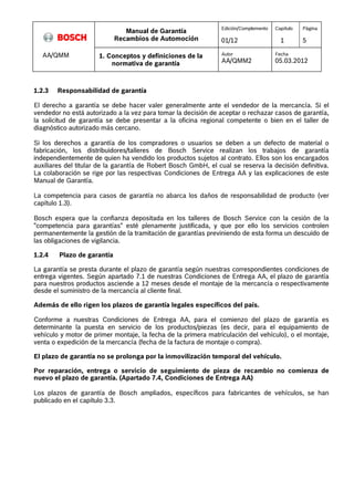 Manual de Garantía 
Recambios de Automoción 
Edición/Complemento 
01/12 
Capítulo 
1 
Página 
5 
AA/QMM 1. Conceptos y definiciones de la 
normativa de garantía 
Autor 
AA/QMM2 
Fecha 
05.03.2012 
1.2.3 Responsabilidad de garantía 
El derecho a garantía se debe hacer valer generalmente ante el vendedor de la mercancía. Si el 
vendedor no está autorizado a la vez para tomar la decisión de aceptar o rechazar casos de garantía, 
la solicitud de garantía se debe presentar a la oficina regional competente o bien en el taller de 
diagnóstico autorizado más cercano. 
Si los derechos a garantía de los compradores o usuarios se deben a un defecto de material o 
fabricación, los distribuidores/talleres de Bosch Service realizan los trabajos de garantía 
independientemente de quien ha vendido los productos sujetos al contrato. Ellos son los encargados 
auxiliares del titular de la garantía de Robert Bosch GmbH, el cual se reserva la decisión definitiva. 
La colaboración se rige por las respectivas Condiciones de Entrega AA y las explicaciones de este 
Manual de Garantía. 
La competencia para casos de garantía no abarca los daños de responsabilidad de producto (ver 
capítulo 1.3). 
Bosch espera que la confianza depositada en los talleres de Bosch Service con la cesión de la 
"competencia para garantías" esté plenamente justificada, y que por ello los servicios controlen 
permanentemente la gestión de la tramitación de garantías previniendo de esta forma un descuido de 
las obligaciones de vigilancia. 
1.2.4 Plazo de garantía 
La garantía se presta durante el plazo de garantía según nuestras correspondientes condiciones de 
entrega vigentes. Según apartado 7.1 de nuestras Condiciones de Entrega AA, el plazo de garantía 
para nuestros productos asciende a 12 meses desde el montaje de la mercancía o respectivamente 
desde el suministro de la mercancía al cliente final. 
Además de ello rigen los plazos de garantía legales específicos del país. 
Conforme a nuestras Condiciones de Entrega AA, para el comienzo del plazo de garantía es 
determinante la puesta en servicio de los productos/piezas (es decir, para el equipamiento de 
vehículo y motor de primer montaje, la fecha de la primera matriculación del vehículo), o el montaje, 
venta o expedición de la mercancía (fecha de la factura de montaje o compra). 
El plazo de garantía no se prolonga por la inmovilización temporal del vehículo. 
Por reparación, entrega o servicio de seguimiento de pieza de recambio no comienza de 
nuevo el plazo de garantía. (Apartado 7.4, Condiciones de Entrega AA) 
Los plazos de garantía de Bosch ampliados, específicos para fabricantes de vehículos, se han 
publicado en el capítulo 3.3. 
 