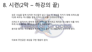 8. 시련(2막 – 하강의 끝)
모든 사실을 알게 되지만 자신들이 살고 있는 이 세상을 지키기 위해 리처드(람
다)와 싸우는 아스벨들 결국 리처드(람다)를 쓰러트리게 된다.
리처드가 움직이지 못하게 되자 리처드를 죽이려고 하지만 아스벨이 이를 저지
하게 되고 람다와 리처드는 완전히 분리된다.
분리된 람다는 아스벨들과 싸우게 되고 결국 아스벨들에게 쓰러지게 된다.
이로써 주인공은 세상을 구한 영웅이 된다.
 