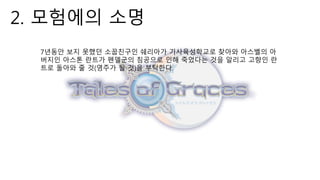 2. 모험에의 소명
7년동안 보지 못했던 소꿉친구인 쉐리아가 기사육성학교로 찾아와 아스벨의 아
버지인 아스톤 란트가 펜델군의 침공으로 인해 죽었다는 것을 알리고 고향인 란
트로 돌아와 줄 것(영주가 될 것)을 부탁한다.
 