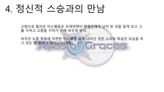 4. 정신적 스승과의 만남
고향으로 돌아온 아스벨들은 프레데렉이 펜델군에게 납치 된 것을 알게 되고 그
를 구하고 고향을 구하기 위해 싸우게 된다.
싸우던 도중 죽음에 직면한 아스벨들 앞에 나타난 것은 소피와 똑같은 모습을 하
고 있는 한 소녀가 나타난다.(부활)
 