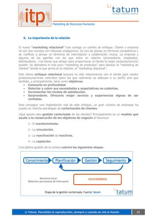 Marketing de Recursos Humanos



   6. La importancia de la relación


El nuevo “marketing relacional” trae consigo un cambio de enfoque. Cliente y empresa
no son dos mundos con intereses antagónicos. Se vira de pensar en términos competitivos y
de conflicto a pensar en términos de interrelación y colaboración mutua. La empresa y
algunos de los agentes con los que entra en relación (proveedores, empleados,
distribuidores…) se tienen que alinear para proporcionar al cliente el mejor producto/servicio
posible. Se abandona el más puro “marketing de productos” para abrazar el “marketing de
clientes” donde lo que prima es la relación, el “marketing relacional”.

Este último enfoque relacional buscará no sólo relacionarnos con el cliente para vender
productos/servicios concretos (pero los que realmente se adecuan a su perfil) sino que
también, y principalmente, tiene como objetivos:
       Conocerle en profundidad.
       Detectar y cubrir sus necesidades y expectativas no cubiertas.
       Incrementar los niveles de satisfacción.
       Sorprenderle. Ofrecerle mejor servicio y experiencias dignas de ser
       contadas.

Para conseguir una implantación real de este enfoque, un gran número de empresas ha
puesto en marcha estrategias de carterización de clientes.

¿Qué aporta esta gestión carterizada de los clientes? Principalmente es un modelo que
ayuda a la consecución de los objetivos de negocio al favorecer:

       1.- El mantenimiento.

       2.- La vinculación.

       3.- La reactivación de inactivos.

       4.- La captación.

Una óptima gestión de la cartera cubrirá las siguientes etapas:




    © Tatum. Permitida la reproducción, siempre y cuando se cite la fuente                  21
 